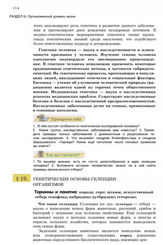114
РАЗДЕЛ III. Организменный уровень жизни
этого анализируют роль генотипа в развитии данного заболева­
ния и прогнозируют риск рождения нездоровых потомков. К
медико-генетическим мероприятиям относится также пропа­
ганда генетических знаний среди населения, что содействует
более ответственному подходу к деторождению.
Генетика человека — наука о наследственности и измен­
чивости признаков у человека. Изучение генома человека
однозначно подтвердило его эволюционное происхожде­
ние. В генетике человека невозможно применить некоторые
традиционные генетические методы, в частности гибридоло­
гический. На генетические процессы, протекающие в популя­
циях людей, накладывают отпечаток и социальные факторы.
Евгеника — учение об улучшении человеческой природы тра­
диционно является одной из горячих точек общественного
мнения. Медицинская генетика — наука о наследственных
аспектах медицинских проблем. Существуют наследственные
болезни и болезни с наследственной предрасположенностью.
Наследственные заболевания делят на генные, хромосомные
и геномные патологии.
1. В чём состоят особенности генетических исследований человека?
2. Какие группы наследственных заболеваний вам известны? 3. Приве­
дите примеры генных заболеваний с доминантным и рецессивным ти­
пом наследования. 4. Что вызывает синдром Клайнфельтера и синдром
Шерешевского —Тернера? Какие ещё патологии числа половых хромосом
вы знаете?
1 По вашему мнению, есть ли что-то целесообразное в идее селекции
человека? 2. Вспомните историю человечества: можно ли в ней найти
примеры евгенического отбора?
ГЕНЕТИЧЕСКИЕ ОСНОВЫ СЕЛЕКЦИИ
ОРГАНИЗМОВ
Термины и понятия: порода; сорт; штамм; искусственный
отбор; генофонд; инбридинг; аутбридинг; гетерозис.
Что такое селекция. Селекция (от лат. селекцио — отбор) —
наука о выведении новых форм животных, растений, грибов и
бактерий с ценными для человека свойствами. Ещё селекцией
называют науку о методах создания новых форм, а иногда и
отрасль сельского хозяйства, которая занимается выведением
этих самых форм.
Задачами селекции животных является выведение новых
или усовершенствование существующих пород домашних
животных определённого биологического вида, имеющих цен-
 