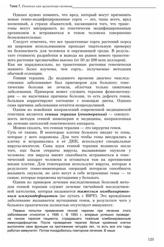 Однако нужно помнить, что вред, который могут причинить
новые генно-модифицированные сорта — это, чаще всего, вред
косвенный, а страхи обывателей, касающиеся того, что транс­
гены могут мигрировать из генетически модифицированных
организмов и встраиваться в геном человека совершенно
безосновательные.
Следует отметить, что все трансгенные сорта растений перед
их широким использованием проходят тщательную проверку
на безопасность для человека и окружающей среды. В резуль­
тате стоимость разработки и вывода на рынок нового трансген­
ного растения чрезвычайно высока (от 50 до 200 млн долларов).
Как ни парадоксально, но трансгенные растения генетически
намного более изучены, чем сорта,- получаемые методами
обычной селекции.
Генная терапия. До недавнего времени диагноз «наслед­
ственное заболевание» был приговором для больного: гене­
тические болезни не лечили, облегчая только симптомы
заболевания. Примером может служить терапия фенилкетону-
рии — не вылечивая причины болезни, то есть дефекта генов,
больным корректируют состояние с помощью диеты. Однако
сама причина заболевания остаётся непреодолимой.
Одним из новейших направлений современной медицинской
генетики является генная терапия (генотерапия) — совокуп­
ность методов генной инженерии и медицины, направленная
на лечение патологий генетического аппарата.
Можно сказать, что генная терапия — это хирургия генов.
Суть её такова. В некоторые клетки больного вводят те гены,
которые у него поражены. Для того чтобы гены внедрялись в
клетку и встраивались в её ДНК, используют специальные
вирусы-носители. Сама идея генной терапии возникла после
того, как были открыты вирусы, вызывающие опухоли у
человека: эти вирусы имеют способность встраиваться в гене­
тический аппарат человека и оставаться там на протяжении
жизни клетки. Для генотерапии используют вирусы, которые в
результате генно-инженерных операций потеряли способность
вызывать опухоли, но зато несут в себе встроенные гены — те
самые, которые поражены мутациями у больного.
Одним из примеров лечения наследственных болезней мето­
дом генной терапии служит лечение тягчайшей наследствен­
ной патологии, которая называется тяжелым комбинирован­
ным иммунодефицитом (не путать с ВИЧ!). Это врождённое
заболевание вызывается мутациями генов, в результате чего у
больного практически полностью отсутствует иммунитет.
Первые попытки применения генной терапии при лечении этого
заболевание относятся к 1990 г. В 1993 г. впервые успешно проведе­
на генная терапия пациента, страдавшего тяжёлым комбинированным
иммунодефицитом. После проведения терапии белые кровяные клетки
выполняли свои функции на протяжении четырёх лет, то есть все эти годы
работал иммунитет. Потом понадобилось повторное лечение. В наши
Тема 7, Генотип как целостная система______________________________________________
125
 