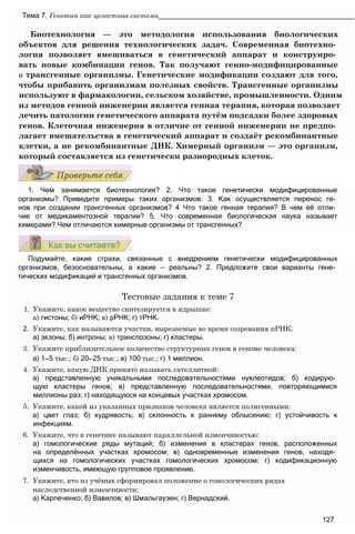 Подумайте, какие страхи, связанные с внедрением генетически модифицированных
организмов, безосновательны, а какие — реальны? 2. Предложите свои варианты гене­
тических модификаций и трансгенных организмов.
Тестовые задания к теме 7
1. Укажите, какое вещество синтезируется в ядрышке:
а) гистоны; б) иРНК; в) рРНК; г) тРНК.
2. Укажите, как называются участки, вырезаемые во время созревания иРНК:
а) экзоны; б) интроны; в) транспозоны; г) кластеры.
3. Укажите приблизительное количество структурных генов в геноме человека:
а) 1—5 тыс.; б) 20—25 тыс.; в) 100 тыс.; г) 1 миллион.
4. Укажите, какую ДНК принято называть сателлитной:
а) представленную уникальными последовательностями нуклеотидов; б) кодирую­
щую кластеры генов; в) представленную последовательностями, повторяющимися
миллионы раз; г) находящуюся на концевых участках хромосом.
5. Укажите, какой из указанных признаков человека является полигенными:
а) цвет глаз; б) кудрявость; в) склонность к раннему облысению; г) устойчивость к
инфекциям.
6. Укажите, что в генетике называют параллельной изменчивостью:
а) гомологические ряды мутаций; б) изменения в кластерах генов, расположенных
на определённых участках хромосом; в) одновременные изменения генов, находя­
щихся на гомологических участках гомологических хромосом; г) кодификационную
изменчивость, имеющую групповое проявление.
7. Укажите, кто из учёных сформировал положение о гомологических рядах
наследственной изменчивости:
а) Карпеченко; б) Вавилов; в) Шмальгаузен; г) Вернадский.
127
1. Чем занимается биотехнология? 2. Что такое генетически модифицированные
организмы? Приведите примеры таких организмов. 3. Как осуществляется перенос ге­
нов при создании трансгенных организмов? 4 Что такое генная терапия? В чем её отли­
чие от медикаментозной терапии? 5. Что современная биологическая наука называет
химерами? Чем отличаются химерные организмы от трансгенных?
Биотехнология — это методология использования биологических
объектов для решения технологических задач. Современная биотехно­
логия позволяет вмешиваться в генетический аппарат и конструиро­
вать новые комбинации генов. Так получают генно-модифицированные
и трансгенные организмы. Генетические модификации создают для того,
чтобы прибавить организмам полезных свойств. Трансгенные организмы
используют в фармакологии, сельском хозяйстве, промышленности. Одним
из методов генной инженерии является генная терапия, которая позволяет
лечить патологии генетического аппарата путём подсадки более здоровых
генов. Клеточная инженерия в отличие от генной инженерии не предпо­
лагает вмешательства в генетический аппарат и создаёт рекомбинантные
клетки, а не рекомбинантные ДНК. Химерный организм — это организм,
который составляется из генетически разнородных клеток.
Тема 7, Генотип как целостная система__________________________________________________
 