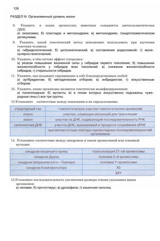 8. Укажите, в каких органеллах животных содержится цитоплазматическая
ДНК:
а) лизосомах; б) пластидах и митохондриях; в) митохондриях; г)эндоплазматическом
ретикулюме.
9. Укажите, какой генетический метод невозможно использовать при изучении
генетики человека:
а) гибридологический; б) цитогенетический; в) составления родословной; г) моле­
кулярно-генетический.
10. Укажите, в чём состоит эффект гетерозиса:
а) резком повышении жизненной силы у гибридов первого поколения; б) повышении
жизнеспособности у гибридов всех поколений; в) снижении жизнеспособности
гибридов; г) стерильности гибридов.
11. Укажите, как называют скрещивание в себе близкородственных особей:
а) аутбридингом; б) методическим отбором; в) инбридингом; г) искусственным
отбором.
12. Укажите, какие организмы являются генетически модифицированным:
а) полиплоидные; б) мутанты; в) в геном которых искусственно подсажены чуже­
родные гены;г) все три группы.
13.Установите соответствие между понятиями и их определениями:
128
РАЗДЕЛ III. Организменный уровень жизни
14. Установите соответствие между синдромом и типом хромосомной или геномной
мутации:
15.Установите последовательность увеличения размера генома указанных видов
организмов:
а) человек; б) протоптерус; в) дрозофила; г) кишечная палочка.
 