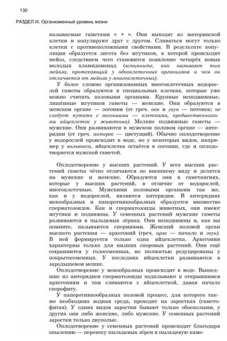 называемые гаметами « + ». Они выходят из материнской
клетки и копулируют друг с другом. Сливаться могут только
клетки с противоположными свойствами. В результате копу­
ляции образуется зигота без жгутиков, в которой происходит
мейоз, следствием чего становится появление четырёх новых
молодых хламидомонад (вспомните, как называют тип
мейоза, протекающий у одноклеточных организмов и чем он
отличается от мейоза у многоклеточных).
У более сложно организованных многоклеточных водорос­
лей гаметы образуются в специальных клетках, которые уже
можно считать половыми органами. Крупные неподвижные,
лишённые жгутиков гаметы — женские. Они образуются в
женском органе — оогонии (от греч. оон и гоун — потомок; не
следует путать с оогониями — клетками, предшественника­
ми яйцеклеток у животных). Мелкие подвижные гаметы —
мужские. Они развиваются в мужском половом органе — анте­
ридии (от греч. антерос — цветущий). Обычно оплодотворение
у водорослей происходит в воде, но у некоторых видов, напри­
мер у вольвокса, яйцеклетка остаётся в оогонии, где и оплодо­
творяется мужской гаметой.
Оплодотворение у высших растений. У всех высших рас­
тений гаметы чётко отличаются по внешнему виду и делятся
на мужские и женские. Образуются они в гаметангиях,
которые у высших растений, в отличие от водорослей,
многоклеточные. Мужскими половыми органами так же,
как и у водорослей, являются антеридии. В антеридиях
мохообразных и папоротникообразных образуется множество
сперматозоидов. Как и сперматозоиды животных, они имеют
жгутики и подвижны. У семенных растений мужские гаметы
развиваются в пыльцевых зёрнах. Они неподвижны и, как вы
помните, называются спермиями. Женский половой орган
высшего растения — архегоний (греч. архе — начало и гоун).
В ней формируется только одна яйцеклетка. Архегонии
характерны только для низших споровых растений. Они ещё
сохраняются у голосеменных, но полностью редуцированы у
покрытосеменных. У последних яйцеклетки развиваются в
зародышевом мешке.
Оплодотворение у мохообразных происходит в воде. Вышед­
шие из антеридиев сперматозоиды подплывают к открывшимся
архегониям и там сливаются с яйцеклеткой, давая начало
спорофиту.
У папоротникообразных половой процесс, для которого так­
же необходима водная среда, проходит на заростках (гамето-
фитах). У одних видов заростки бывают только обоеполыми, у
других они либо женские, либо мужские. У семенных растений
заростки только двуполые.
Оплодотворение у семенных растений происходит благодаря
опылению — переносу пыльцевых зёрен в пыльцевую каме-
130
РАЗДЕЛ III. Организменный уровень жизни
 