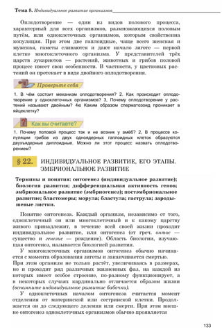 Тема 8. Индивидуальное развитие организмов____________________________________________
Оплодотворение — один из видов полового процесса,
характерный для всех организмов, размножающихся половым
путём, или одноклеточных организмов, которым свойственна
копуляция. При этом две гаплоидные, чаще всего женская и
мужская, гаметы сливаются и дают начало зиготе — первой
клетке многоклеточного организма. У представителей трёх
царств эукариотов — растений, животных и грибов половой
процесс имеет свои особенности. В частности, у цветковых рас­
тений он протекает в виде двойного оплодотворения.
1. В чём состоит механизм оплодотворения? 2. Как происходит оплодо-
творение у одноклеточных организмов? 3, Почему оплодотворение у рас­
тений называют двойным? 4ю Каким образом сперматозоид проникает в
яйцеклетку?
1. Почему половой процесс так и не возник у амёб? 2, В процессе ко­
пуляции грибов из двух одноядерных гаплоидных клеток образуются
двухъядерные диплоидные. Можно ли этот процесс назвать оплодотво­
рением?
ИНДИВИДУАЛЬНОЕ РАЗВИТИЕ, ЕГО ЭТАПЫ.
ЭМБРИОНАЛЬНОЕ РАЗВИТИЕ
Термины и понятия: онтогенез (индивидуальное развитие);
биология развития; дифференциальная активность генов;
эмбриональное развитие (эмбриогенез); постэмбриональное
развитие; бластомеры; морула; бластула; гаструла; зароды­
шевые листки.
Понятие онтогенеза. Каждый организм, независимо от того,
одноклеточный он или многоклеточный и к какому царству
живого принадлежит, в течение всей своей жизни проходит
индивидуальное развитие, или онтогенез (от греч. онтос —
существо и генезис — рождение). Область биологии, изучаю­
щая онтогенез, называется биологией развития.
У многоклеточных организмов онтогенез обычно начина­
ется с момента образования зиготы и заканчивается смертью.
При этом организм не только растёт, увеличиваясь в размерах,
но и проходит ряд различных жизненных фаз, на каждой из
которых имеет особое строение, по-разному функционирует, а
в некоторых случаях кардинально отличается образом жизни
(вспомните индивидуальное развитие бабочки).
У одноклеточных началом онтогенеза считается момент
отделения от материнской или сестринской клетки. Продол­
жается он до следующего деления или смерти. При этом внеш­
не онтогенез одноклеточных организмов обычно проявляется
133
 