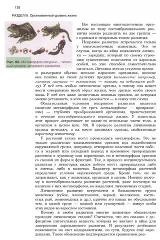 138
РАЗДЕЛ III. Организменный уровень жизни
Все настоящие многоклеточные орга­
низмы по типу постэмбрионального раз­
вития можно разделить на две группы —
с прямым и непрямым типом развития.
Непрямое развитие встречается только
у многоклеточных животных. Это те
случаи, когда из яйца появляется личин­
ка — зародыш, который по своему строе­
нию существенно отличается от взрослых
особей, но уже способен самостоятельно
питаться. Личинка всегда устроена проще
и размерами обычно меньше взрослого организма, внешне
она похожа на своих далёких предков (вспомните: например,
личинка лягушки — головастик — похожа на небольшую рыб­
ку). У неё есть особые личиночные органы, а потому она может
вести совершенно иной образ жизни, чем зрелые особи своего
вида. У неё нет даже зачаточных половых органов, по которым
можно установить, в кого она разовьётся — в самку или самца.
Обязательным условием непрямого развития является
наличие метаморфозов (от греч. метаморфосис — превраще­
ние) — глубоких преобразований организма, происходящих
в течение постэмбрионального периода жизни. У животных
этот процесс затрагивает не какие-то отдельные части тела, а
организм в целом (рис. 89). В процессе развития личиночные
органы исчезают, а их место занимают органы, свойственные
взрослому животному.
У растений также могут происходить метаморфозы. Это не
только различные видоизменения органов под воздействием
окружающей среды, например, отмирание наземной части побе­
га в жаркий или холодный период и временное превращение
растения в луковицу или корневище, но и метаморфозы органов
со сменой их форм и функций. Так, в процессе индивидуального
развития у некоторых видов побеги могут превращаться либо
в листья, либо в колючки. Характер метаморфоза растений
определяют условия окружающей среды. Кроме того, он не
затрагивает, как у животных, организм в целом. Именно поэто­
му в постэмбриональном развитии растений, даже несмотря на
наличие у них метаморфозов, не выделяют личиночных стадий.
Личиночное развитие встречается в большинстве групп
животных (губок, членистоногих, червей, моллюсков, кости­
стых рыб, земноводных и др.), причём это никак не обусловлено
тем, в какой среде — водной или сухопутной — живут особи
этих видов во взрослом состоянии.
Почему в своём развитии многие животные обязательно
проходят личиночную стадию? Считается, что это связано с де­
фицитом питательных веществ, которых не хватает в яйце для
завершения зародышевого развития. В результате детёныши
появляются на свет недоразвитыми, по сути, будучи ещё заро­
дышами. Такое объяснение подтверждается сравнением раз-
 