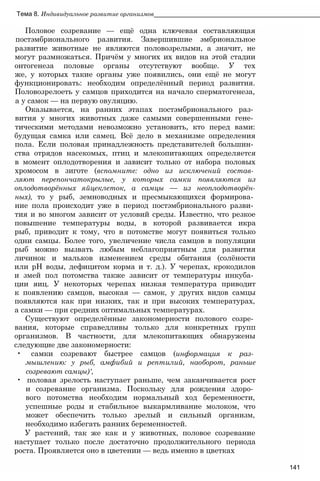Тема 8. Индивидуальное развитие организмов_______________________________________________
Половое созревание — ещё одна ключевая составляющая
постэмбрионального развития. Завершившие эмбриональное
развитие животные не являются половозрелыми, а значит, не
могут размножаться. Причём у многих их видов на этой стадии
онтогенеза половые органы отсутствуют вообще. У тех
же, у которых такие органы уже появились, они ещё не могут
функционировать: необходим определённый период развития.
Половозрелоеть у самцов приходится на начало сперматогенеза,
а у самок — на первую овуляцию.
Оказывается, на ранних этапах постэмбрионального раз­
вития у многих животных даже самыми совершенными гене­
тическими методами невозможно установить, кто перед вами:
будущая самка или самец. Всё дело в механизме определения
пола. Если половая принадлежность представителей большин­
ства отрядов насекомых, птиц и млекопитающих определяется
в момент оплодотворения и зависит только от набора половых
хромосом в зиготе (вспомните: одно из исключений состав­
ляют перепончатокрылые, у которых самки появляются из
оплодотворённых яйцеклеток, а самцы — из неоплодотворён-
ных), то у рыб, земноводных и пресмыкающихся формирова­
ние пола происходит уже в период постэмбрионального разви­
тия и во многом зависит от условий среды. Известно, что резкое
повышение температуры воды, в которой развивается икра
рыб, приводит к тому, что в потомстве могут появиться только
одни самцы. Более того, увеличение числа самцов в популяции
рыб можно вызвать любым неблагоприятным для развития
личинок и мальков изменением среды обитания (солёности
или pH воды, дефицитом корма и т. д.). У черепах, крокодилов
и змей пол потомства также зависит от температуры инкуба­
ции яиц. У некоторых черепах низкая температура приводит
к появлению самцов, высокая — самок, у других видов самцы
появляются как при низких, так и при высоких температурах,
а самки — при средних оптимальных температурах.
Существуют определённые закономерности полового созре­
вания, которые справедливы только для конкретных групп
организмов. В частности, для млекопитающих обнаружены
следующие две закономерности:
• самки созревают быстрее самцов (информация к раз­
мышлению: у рыб, амфибий и рептилий, наоборот, раньше
созревают самцы)',
• половая зрелость наступает раньше, чем заканчивается рост
и созревание организма. Поскольку для рождения здоро­
вого потомства необходим нормальный ход беременности,
успешные роды и стабильное выкармливание молоком, что
может обеспечить только зрелый и сильный организм,
необходимо избегать ранних беременностей.
У растений, так же как и у животных, половое созревание
наступает только после достаточно продолжительного периода
роста. Проявляется оно в цветении — ведь именно в цветках
141
 