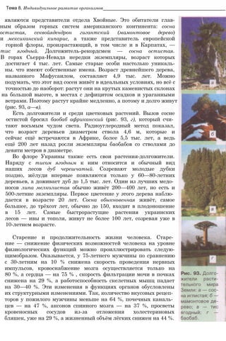 Тема 8. Индивидуальное развитие организмов_________________________________________________
являются представители отдела Хвойные. Это обитатели глав-
ным образом горных систем американского континента: сосна
остистая, секвойядендрон гигантский (мамонтовое дерево)
и мексиканский кипарис, а также представитель европейской
горной флоры, произрастающий, в том числе и в Карпатах, —
тис ягодный. Долгожитель-рекордсмен — сосна остистая.
В горах Сьерра-Невада нередки экземпляры, возраст которых
достигает 4 тыс. лет. Самые старые особи настолько уникаль-
ны. что имеют собственные имена. Возраст древнейшего дерева,
названного Мафусаилом, составляет 4,9 тыс. лет. Можно
подумать, что этот вид сосен живёт в идеальных условиях, но всё с
точностью до наоборот: растут они на крутых каменистых склонах
на большой высоте, в местах с дефицитом осадков и ураганными
ветрами. Поэтому растут крайне медленно, а потому и долго живут
(рис. 93, а—в).
Есть долгожители и среди цветковых растений. Вызов сосне
остистой бросил баобаб африканский (рис. 93, г), который счи­
тают восьмым чудом света. Радиоуглеродный метод показал,
что возраст деревьев диаметром ствола 4,6 м, которые и
сейчас ещё встречаются в Африке, более 5,5 тыс. лет, а ведь
ещё 200 лет назад росли экземпляры баобабов со стволами до
девяти метров в диаметре.
Во флоре Украины также есть свои растения-долгожители.
Наряду с тисом ягодным к ним относится и обычный вид
наших лесов дуб черешчатый. Созревают молодые дубки
поздно, жёлуди впервые появляются только у 60—80-летних
деревьев, а доживает дуб до 1,5 тыс. лет. Один из лучших медо­
носов липа мелколистая обычно живёт 200—400 лет, но есть и
500-летние экземпляры. Первое цветение у этого дерева наблю­
дается в возрасте 20 лет. Сосна обыкновенная живёт, самое
большее, до трёхсот лет, обычно до 150, входит в плодоношение
в 15 лет. Самые быстрорастущие растения украинских
лесов — ивы и тополя, живут не более 100 лет, созревая уже в
10-летнем возрасте.
Старение и продолжительность жизни человека. Старе­
ние — снижение физических возможностей человека на уровне
физиологических функций можно проиллюстрировать следую-
щимобразом. Оказывается, у 75-летнего мужчины по сравнению
с 30-летним на 10 % снижена скорость проведения нервных
импульсов, кровоснабжение мозга осуществляется только на
80 %, а сердца — на 75 % , скорость фильтрации мочи в почках
снижена на 29 %, а работоспособность скелетных мышц падает
на 30—40 %. Эти изменения в функциях органов обусловлены
их структурными изменениями. Так, количество вкусовых рецеп­
торов у пожилого мужчины меньше на 64 %, почечных каналь­
цев — на 47 %, аксонов спинного мозга — на 37 %, просветы
кровеносных сосудов из-за отложения холестериновых
бляшек, уже на 29 %, а жизненный объём лёгких снижен на 44 %.
 