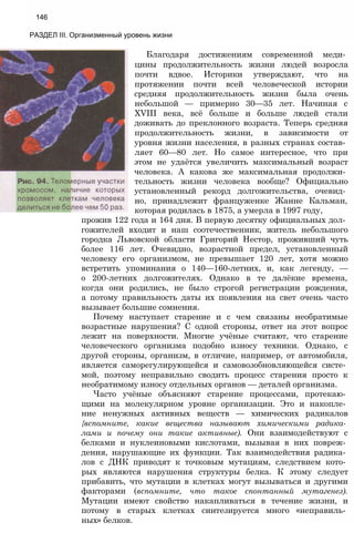 146
РАЗДЕЛ III. Организменный уровень жизни
Благодаря достижениям современной меди­
цины продолжительность жизни людей возросла
почти вдвое. Историки утверждают, что на
протяжении почти всей человеческой истории
средняя продолжительность жизни была очень
небольшой — примерно 30—35 лет. Начиная с
XVIII века, всё больше и больше людей стали
доживать до преклонного возраста. Теперь средняя
продолжительность жизни, в зависимости от
уровня жизни населения, в разных странах состав­
ляет 60—80 лет. Но самое интересное, что при
этом не удаётся увеличить максимальный возраст
человека. А какова же максимальная продолжи­
тельность жизни человека вообще? Официально
установленный рекорд долгожительства, очевид­
но, принадлежит француженке Жанне Кальман,
которая родилась в 1875, а умерла в 1997 году,
прожив 122 года и 164 дня. В первую десятку официальных дол­
гожителей входит и наш соотечественник, житель небольшого
городка Львовской области Григорий Нестор, проживший чуть
более 116 лет. Очевидно, возрастной предел, установленный
человеку его организмом, не превышает 120 лет, хотя можно
встретить упоминания о 140—160-летних, и, как легенду, —
о 200-летних долгожителях. Однако в те далёкие времена,
когда они родились, не было строгой регистрации рождения,
а потому правильность даты их появления на свет очень часто
вызывает большие сомнения.
Почему наступает старение и с чем связаны необратимые
возрастные нарушения? С одной стороны, ответ на этот вопрос
лежит на поверхности. Многие учёные считают, что старение
человеческого организма подобно износу техники. Однако, с
другой стороны, организм, в отличие, например, от автомобиля,
является саморегулирующейся и самовозобновляющейся систе­
мой, поэтому неправильно сводить процесс старения просто к
необратимому износу отдельных органов — деталей организма.
Часто учёные объясняют старение процессами, протекаю­
щими на молекулярном уровне организации. Это и накопле­
ние ненужных активных веществ — химических радикалов
{вспомните, какие вещества называют химическими радика­
лами и почему они такие активные). Они взаимодействуют с
белками и нуклеиновыми кислотами, вызывая в них повреж­
дения, нарушающие их функции. Так взаимодействия радика­
лов с ДНК приводят к точковым мутациям, следствием кото­
рых являются нарушения структуры белка. К этому следует
прибавить, что мутации в клетках могут вызываться и другими
факторами (вспомните, что такое спонтанный мутагенез).
Мутации имеют свойство накапливаться в течение жизни, и
потому в старых клетках синтезируется много «неправиль­
ных» белков.
 