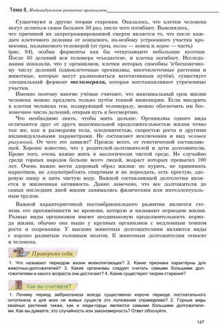 1. Почему период эмбриогенеза всегда существенно короче периода постнатального
онтогенеза и для всех ли живых существ это положение справедливо? 2. Горные виды
хвойных растений также, как и люди-горцы являются самыми большими долгожителя­
ми. Как вы думаете, это случайность или закономерность? Ответ обоснуйте.
147
1. Что называют периодом жизни млекопитающих? 2. Какие признаки характерны для
животных-долгожителей? 3. Какие организмы следует считать самыми большими дол­
гожителями и какого возраста они достигают? 4. Какие существуют теории старения?
Существуют и другие теории старения. Оказалось, что клетки человека
могут делиться самое большее 50 раз, после чего погибают. Выяснилось,
чго причиной их запрограммированной смерти является то, что после каж­
дого клеточного деления от концевого, по-особому устроенного участка хро­
мосомы, называемого теломерой (от грец. телос — конец и мерос — часть)
(рис. 94), особые ферменты как бы «откусывают» небольшие кусочки.
После 50 делений вся теломера «съедается», и клетка погибает. Исследо­
вания показали, что у организмов, клетки которых способны 'к‘бесконечно­
му числу делений (одноклеточные организмы, многоклеточные растения и
животные, которые могут размножаться вегетативным путём), существует
специальный фермент теломераза, которая восстанавливает утраченные
участки.
Именно поэтому многие учёные считают, что максимальный срок жизни
человека можно продлить только путём генной инженерии. Если внедрить
в клетки человека ген, кодирующий теломеразу, можно обеспечить им бес­
конечное число делений, открыв путь к бессмертию.
Что необходимо знать, чтобы жить дольше. Организмы одного вида
отличаются друг от друга максимальной продолжительностью жизни точно
так же, как и размерами тела, плодовитостью, скоростью роста и другими
индивидуальными параметрами. Не составляет исключения и вид человек
разумный. От чего это зависит? Прежде всего, от генетической составляю­
щей. Хорошо известно, что у родителей-долгожителей и дети долгожители.
Кроме того, очень важно жить в экологически чистой среде. Не случайно
среди горных народов больше всего людей, возраст которых превысил 100
лет. Очень важно вести здоровый образ жизни: не курить, не принимать
наркотики, не злоупотреблять спиртным и не переедать, есть простую, здо­
ровую пищу и пить чистую воду. Важной составляющей долголетия явля­
ется и жизненная активность. Давно замечено, что все долгожители до
самых последних дней жизни занимались физическим или интеллектуаль­
ным трудом.
Важной характеристикой постэмбрионального развития является сте­
пень его протяжённости во времени, которую и называют периодом жизни.
Разные виды организмов имеют неодинаковую продолжительность перио­
да жизни, обычно она выше у крупных организмов с медленным темпом
роста и созревания. У высших животных долгожителями являются виды
с хорошо развитым головным мозгом. К животным долгожителям относят
и человека.
Тема 8, Индивидуальное развитие организмов______________________________________________
 