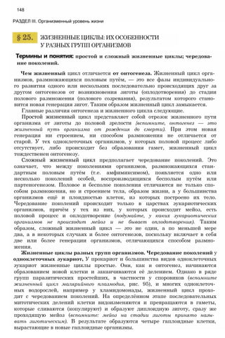 Термины и понятия: простой и сложный жизненные циклы; чередова­
ние поколений.
Чем жизненный цикл отличается от онтогенеза. Жизненный цикл орга­
низмов, размножающихся половым путём, — это все фазы индивидуально­
го развития одного или нескольких последовательно происходящих друг за
другом онтогенезов от возникновения зиготы (оплодотворения) до стадии
полового размножения (полового созревания), результатом которого стано­
вится новая генерация зигот. Таким образом жизненный цикл замыкается.
Главные различия онтогенеза и жизненного цикла следующие.
Простой жизненный цикл представляет собой отрезок жизненного пути
организма от зиготы до половой зрелости {вспомните, онтогенез — это
жизненный путь организма от рождения до смерти). При этом новая
генерация ни строением, ни способом размножения не отличается от
старой. У тех одноклеточных организмов, у которых половой процесс либо
отсутствует, либо происходит без образования гамет, жизненный цикл
тождественен онтогенезу.
Сложный жизненный цикл предполагает чередование поколений. Это
означает, что между поколениями организмов, размножающихся стан­
дартным половым путём (т.е. амфимиксимом), появляется одно или
несколько поколений особей, воспроизводящихся бесполым путём или
партеногенезом. Половое и бесполое поколения отличаются не только спо­
собом размножения, но и строением тела, образом жизни, а у большинства
организмов ещё и плоидностью клеток, из которых построено их тело.
Чередование поколений происходит только в царствах эукариотических
организмов, причём у тех из них, у которых происходит мейоз, есть
половой процесс и оплодотворение (подумайте, у каких эукариотических
организмов не происходит мейоз и не бывает оплодотворения). Таким
образом, сложный жизненный цикл — это не один, а по меньшей мере
два, а в некоторых случаях и более онтогенезов, поскольку включает в себя
две или более генерации организмов, отличающихся способом размно­
жения.
Жизненные циклы разных групп организмов. Чередование поколений у
одноклеточных эукариот, У прокариот и большинства видов одноклеточных
эукариот жизненные циклы простые. Они, как и онтогенез, начинаются
образованием новой клетки и заканчиваются её делением. Однако в ряде
групп паразитических простейших, в частности у споровиков (вспомните
жизненный цикл малярийного плазмодия, рис. 95), и многих одноклеточ­
ных водорослей, например у хламидомонады, жизненный цикл прохо­
дит с чередованием поколений. На определённом этапе последовательных
митотических делений клетки видоизменяются и превращаются в гаметы,
которые сливаются (копулируют) и образуют диплоидную зиготу, сразу же
проходящую мейоз (вспомните: мейоз на стадии зиготы принято назы-
вать зиготическим). В результате образуются четыре гаплоидные клетки,
вырастающие в новые гаплоидные организмы.
ЖИЗНЕННЫЕ ЦИКЛЫ: ИХ ОСОБЕННОСТИ
У РАЗНЫХ ГРУПП ОРГАНИЗМОВ
148
РАЗДЕЛ III. Организменный уровень жизни
 