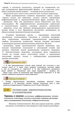 Термины и понятия: клеточная дифференциация; тотипо-
тентность; стволовые клетки; клеточная терапия; регенера­
ция; клонирование; близнецы; эмбриотехнологии.
Понятие тотипотентности. Как вам хорошо известно, любой
организм, состоящий из миллиардов и триллионов разнообраз-
153
РЕГЕНЕРАЦИЯ. ЭМБРИОТЕХНОЛОГИИ
И КЛОНИРОВАНИЕ
1. Почему паразитические простейшие споровики получили такое
название? 2. В некоторых случаях понятия жизненный цикл и цикл
развития отождествляются. Правильно ли это? Ответ обоснуйте.
1. В чём принципиальные отличия таких понятий, как онтогенез и жиз-
ненный цикл? 2. У каких групп эукариот встречается зиготный мейоз
и чем он отличается от гаметного? 3. В чём особенности жизненного
цикла грибов? 4. Жизненный цикл каких водорослей — зелёных или
бурых очень похож на жизненный цикл большинства животных? 5. В чём
состоят особенности жизненного цикла животных?
Тема 8. Индивидуальное развитие организмов______________________________________________
червей, в частности эхинококку, который на личиночной ста-
дии размножается фрагментацией финны, а во взрослом состо-
янии в окончательном хозяине — половым путем (вспомните
жизненный цикл этого очень опасного для человека паразита).
Иной разновидностью сложного жизненного цикла, харак-
терного только для животных, следует считать чередование
амфимиктической и партеногенетической форм полового раз­
множения. Этот тип жизненного цикла обязателен для всех
сосаяльщиков. Их амфимиктическое размножение происходит
в окончательном хозяине, каковым является позвоночное
животное, тогда как личинки воспроизводятся партеногенети-
ческим путём в теле брюхоногих моллюсков, являющихся их
обязательными промежуточными хозяевами.
Сложные жизненные циклы — чередование поколений
организмов, отличающихся строением и способом размноже-
ния, свойственны некоторым паразитическим простейшим,
грибам, большинству водорослей, многим высшим растениям
и некоторым группам многоклеточных животных. Во всех
организмах, кроме представителей царства животных, про-
исходит чередование гаплоидной и диплоидной стадий, при
котором гаметный способ размножения сменяется споровым.
У многоклеточных животных гаплоидная фаза сохраняется
только на стадии гамет, отсутствуют споры, а чередование
поколений связано только с особенностями размножения
разных поколений.
 