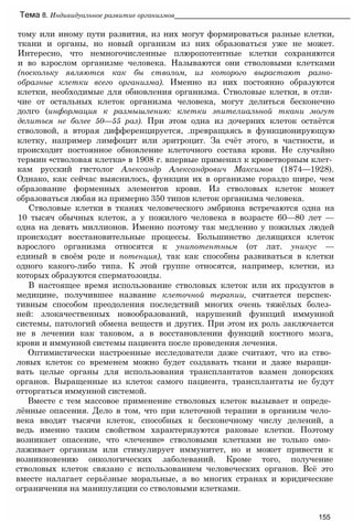 тому или иному пути развития, из них могут формироваться разные клетки,
ткани и органы, но новый организм из них образоваться уже не может.
Интересно, что немногочисленные плюропотентные клетки сохраняются
и во взрослом организме человека. Называются они стволовыми клетками
(поскольку являются как бы стволом, из которого вырастают разно­
образные клетки всего организма). Именно из них постоянно образуются
клетки, необходимые для обновления организма. Стволовые клетки, в отли­
чие от остальных клеток организма человека, могут делиться бесконечно
долго (информация к размышлению: клетки эпителиальной ткани могут
делиться не более 50—55 раз). При этом одна из дочерних клеток остаётся
стволовой, а вторая дифференцируется, .превращаясь в функционирующую
клетку, например лимфоцит или эритроцит. За счёт этого, в частности, и
происходит постоянное обновление клеточного состава крови. Не случайно
термин «стволовая клетка» в 1908 г. впервые применил к кроветворным клет­
кам русский гистолог Александр Александрович Максимов (1874—1928).
Однако, как сейчас выяснилось, функции их в организме гораздо шире, чем
образование форменных элементов крови. Из стволовых клеток может
образоваться любая из примерно 350 типов клеток организма человека.
Стволовые клетки в тканях человеческого эмбриона встречаются одна на
10 тысяч обычных клеток, а у пожилого человека в возрасте 60—80 лет —
одна на девять миллионов. Именно поэтому так медленно у пожилых людей
происходят восстановительные процессы. Большинство делящихся клеток
взрослого организма относятся к унипотентным (от лат. уникус —
единый в своём роде и потенция), так как способны развиваться в клетки
одного какого-либо типа. К этой группе относятся, например, клетки, из
которых образуются сперматозоиды.
В настоящее время использование стволовых клеток или их продуктов в
медицине, получившее название клеточной терапии, считается перспек­
тивным способом преодоления последствий многих очень тяжёлых болез­
ней: злокачественных новообразований, нарушений функций иммунной
системы, патологий обмена веществ и других. При этом их роль заключается
не в лечении как таковом, а в восстановлении функций костного мозга,
крови и иммунной системы пациента после проведения лечения.
Оптимистически настроенные исследователи даже считают, что из ство­
ловых клеток со временем можно будет создавать ткани и даже выращи­
вать целые органы для использования трансплантатов взамен донорских
органов. Выращенные из клеток самого пациента, трансплантаты не будут
отторгаться иммунной системой.
Вместе с тем массовое применение стволовых клеток вызывает и опреде­
лённые опасения. Дело в том, что при клеточной терапии в организм чело­
века вводят тысячи клеток, способных к бесконечному числу делений, а
ведь именно таким свойством характеризуются раковые клетки. Поэтому
возникает опасение, что «лечение» стволовыми клетками не только омо­
лаживает организм или стимулирует иммунитет, но и может привести к
возникновению онкологических заболеваний. Кроме того, получение
стволовых клеток связано с использованием человеческих органов. Всё это
вместе налагает серьёзные моральные, а во многих странах и юридические
ограничения на манипуляции со стволовыми клетками.
Тема 8. Индивидуальное развитие организмов_____________________________________________
155
 