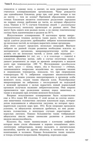 относятся к одному полу, а значит, по всем критериям могут
считаться клонированными организмами. Чаще рождается
два однояйцевых близнеца, реже три, ещё реже четыре и так
до шести — чем не клоны? Причиной образования монози-
готных близнецов является спонтанное разделение зародыша
на первых этапах дробления на части, из которых образуется
плод. Однако в 75 % случаев близнецы людей — разнояйцевые
(полизиготные), поскольку происходят от разных зигот. Они
могут быть одного или разных полов, а по своему генетическому
составу быть идентичными в среднем на 50 %.
Искусственное клонирование. В настоящее время микро­
хирургическая техника достигла таких высот, что без особого
труда удаётся разделить дробящийся эмбрион млекопитающего
на несколько частей, из которых вырастить новые организмы.
Для этого следует проделать несколько операций. Вначале
эмбрион на ранней стадии развития необходимо извлечь из
материнского организма, микрохирургическим путём раз­
делить его на несколько частей, а затем либо подсадить —
имплантировать (от лат. им — в и плантаре — сажать) в
слизистую оболочку матки, либо в случае отсутствия подхо­
дящего реципиента до поры до времени заморозить в жидком
азоте при температуре -190 °С. Исследования криобиологов
(от греч. криос — холод, мороз, лёд и биология) — учёных,
занимающихся вопросами воздействия на организм низких
и сверхнизких температур, показали, что при сверхнизких
температурах 92 % эмбрионов сохраняют жизнеспособность
и их потом можно успешно имплантировать в организм особи
женского пола, создав таким образом клон. Разнообразные
микрооперации на эмбрионах с последующей их подсадкой
в женский организм с целью вырастить новый нормальный
организм получили название эмбриотехнологии. Они широко
применяются при разведении ценных пород животных, а
также в медицине при лечении женского бесплодия.
Впервые искусственное клонирование было осуществлено
еще в 50-х годах XX столетия. С этой целью из клеток эпите­
лия кишечника головастика лягушки извлекали ядра, которые
дотом подсаживали в яйцеклетки лягушки, из которых пред­
варительно удаляли ядра (рис. 101). Если операция проходила
успешно, то яйцеклетки начинали дробиться, из них разви­
вались головастики, в некоторых случаях дораставшие до
взрослых лягушек. Однако большинство таких «гибридных»
яйцеклеток имели явные аномалии развития и довольно
низкую жизнеспособность.
Казалось бы, такие манипуляции с клетками амфибий,
которые ныне стали обычными в хорошо оснащённых цито-
логических лабораториях, можно наладить в значительных
масштабах, причём на других объектах, в частности на мле­
копитающих и человеке. Однако большинство таких попыток
и теперь остаются напрасными. Например, пересадка ядра
Тема 8. Индивидуальное развитие организмов__________________________________________
157
 