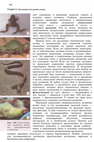160
РАЗДЕЛ III. Организменный уровень жизни
свет здоровыми и крепкими, вырасти, созреть и
оставить много потомков. Свойство организмов
сохранять программу онтогенеза с минимальным
количеством ошибок называется гомеостазом
(от. греч. гомиос — одинаковый и стасис —
состояние) развития. Тем не менее, несмотря на
существование специальных механизмов стабилиза­
ции онтогенеза, из внешне совершенно нормальных
зигот достаточно часто развиваются неполноценные
организмы. С чем это связано?
Прежде всего, это различные генетические нару­
шения в материнской или отцовской гаметах,
вызванные мутациями на уровне хромосом или
отдельных генов. Если это хромосомные перестрой­
ки, то митотические деления клеток в развивающем­
ся организме происходят, например, дольше обыч­
ного. Это приводит к нарушениям закладки органов
и, в конечном счёте, к недоразвитию организма или
его отдельных частей. Если это точковые мутации,
то происходит нарушение синтеза определённых
структурных белков или ферментов. В последнем
случае в клетках недостаточно быстро или вообще не
происходит одна из тысяч взаимосвязанных химиче­
ских реакций. Как следствие — накопление в клет­
ках ненужных веществ, отравление их и организма
в целом, замедление обмена веществ и индивидуаль­
ного развития. В любом случае сбои в метаболизме
эмбриона приведут к различного рода нарушениям
онтогенеза, которые могут проявляться внешне в
виде явных отклонений от нормального фенотипа —
фенодевиаций (от греч. файнон — являющийся и
лат. девиаре — сбиваться с пути) (рис. 103) или вну­
тренне — физиологически. У людей это чаще всего
выражается в задержке умственного развития.
Причиной нарушения индивидуального развития
может быть и так называемый средовой стресс —
различные сильнодействующие на организм внеш­
ние факторы. К ним относятся не только физические
влияния на развивающийся организм (резкое
изменение температуры, при которой развивается
эмбрион; ионизирующее облучение; нехватка
кислорода), но и химические агенты. Причём для
людей большую опасность представляют не столько
токсичные вещества, в настоящее время изобилу­
ющие в окружающей среде и пассивно попадающие
в организм, сколько лекарственные препараты,
которые женщина использует в период беременности. Особую опасность
для развивающегося организма представляют различные вирусные и
бактериальные инфекции.
 
