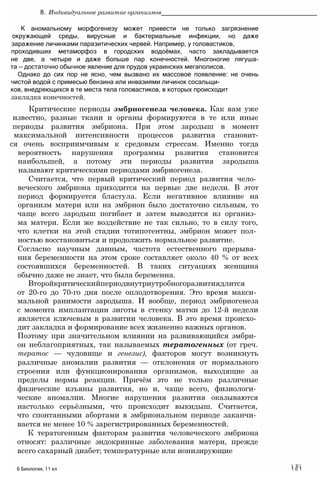 К аномальному морфогенезу может привести не только загрязнение
окружающей среды, вирусные и бактериальные инфекции, но даже
заражение личинками паразитических червей. Например, у головастиков,
проходивших метаморфоз в городских водоёмах, часто закладывается
не две, а четыре и даже больше пар конечностей. Многоногие лягуша-
та — достаточно обычное явление для прудов украинских мегаполисов.
Однако до сих пор не ясно, чем вызвано их массовое появление: не очень
чистой водой с примесью бензина или инвазиями личинок сосальщи-
ков, внедряющихся в те места тела головастиков, в которых происходит
закладка конечностей.
Критические периоды эмбриогенеза человека. Как вам уже
известно, разные ткани и органы формируются в те или иные
периоды развития эмбриона. При этом зародыш в момент
максимальной интенсивности процессов развития становит-
ся очень восприимчивым к средовым стрессам. Именно тогда
вероятность нарушения программы развития становится
наибольшей, а потому эти периоды развития зародыша
называют критическими периодами эмбриогенеза.
Считается, что первый критический период развития чело­
веческого эмбриона приходится на первые две недели. В этот
период формируется бластула. Если негативное влияние на
организм матери или на эмбрион было достаточно сильным, то
чаще всего зародыш погибает и затем выводится из организ­
ма матери. Если же воздействие не так сильно, то в силу того,
что клетки на этой стадии тотипотентны, эмбрион может пол­
ностью восстановиться и продолжить нормальное развитие.
Согласно научным данным, частота естественного прерыва­
ния беременности на этом сроке составляет около 40 % от всех
состоявшихся беременностей. В таких ситуациях женщина
обычно даже не знает, что была беременна.
Второйкритическийпериодвнутриутробногоразвитиядлится
от 20-го до 70-го дня после оплодотворения. Это время макси­
мальной ранимости зародыша. И вообще, период эмбриогенеза
с момента имплантации зиготы в стенку матки до 12-й недели
является ключевым в развитии человека. В это время происхо­
дит закладка и формирование всех жизненно важных органов.
Поэтому при значительном влиянии на развивающийся эмбри­
он неблагоприятных, так называемых тератогенных (от греч.
тератос — чудовище и генезис), факторов могут возникнуть
различные аномалии развития — отклонения от нормального
строения или функционирования организмов, выходящие за
пределы нормы реакции. Причём это не только различные
физические изъяны развития, но и, чаще всего, физиологи­
ческие аномалии. Многие нарушения развития оказываются
настолько серьёзными, что происходит выкидыш. Считается,
что спонтанными абортами в эмбриональном периоде заканчи­
вается не менее 10 % зарегистрированных беременностей.
К тератогенным факторам развития человеческого эмбриона
относят: различные эндокринные заболевания матери, прежде
всего сахарный диабет; температурные или ионизирующие
1 R1
6 Биология, 11 кл 1 о 1
8. Индивидуальное развитие организмов____________________________________________
 