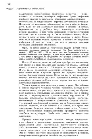 162
РАЗДЕЛ 111. Организменный уровень жизни
воздействия; разнообразные химические вещества — меди­
каменты и алкоголь; некоторые инфекции. Среди инфекций
наиболее опасны паразитарное поражение одноклеточными —
токсоплазмоз и эпидемическое вирусное заболевание краснуха.
Последнее — неопасное заболевание, которым обычно болеют
дети. Если же им заболевает женщина в первые 12 недель
беременности, то у ребёнка могут возникнуть врождённые
пороки развития, в том числе поражения сердечно-сосудистой
системы, глаз и органов слуха. После четвёртого месяца бере­
менности риск от этого заболевания сводится к нулю. Кроме
того, если женщина болела краснухой в детстве, то вторичная
инфекция ей уже не грозит, так как к вирусам краснухи
образуется устойчивый иммунитет.
Одним из самых известных тератогенных веществ считают успока­
ивающее, снотворное средство талидомид. Как было установлено, в
период с 1956 по 1962 г. XX ст. из-за того, что беременные женщины
массово принимали этот препарат, в ряде стран мира родилось от 8 до
2 тыс. детей с врождёнными уродствами. Эта трагедия заставила многие
страны ужесточить требования к лицензируемым препаратам.
После 12 недель развития эмбрион приобретает «человечес­
кий облик» и с этого момента уже называется плодом. Плодный
период развития длится с 12-й недели до момента рождения.
В это время происходит созревание организма — формиру­
ются новые ткани и органы, причём эти процессы сопровож­
даются быстрым ростом плода. Несмотря на то, что различные
факторы всё ещё могут оказывать негативное влияние на внут­
риутробное развитие ребёнка, в этот период они уже не прояв­
ляются как пороки развития.
Третим критическим периодом являются роды. Это событие
в жизни будущего человека чревато травмами, прежде всего
головного мозга, которые могут привести к детскому церебраль­
ному параличу. Проявляется заболевание обычно ещё в раннем
детстве и характеризуется двигательными нарушениями. У
больных наблюдаются параличи, слабость мышц, нарушение
координации и непроизвольные движения Следует сказать,
что детский церебральный паралич, как и большинство других
пороков развития, нельзя полностью вылечить, как грипп или
дизентерию. Важным методом реабилитации таких больных,
кроме всевозможных медикаментозных препаратов, является
лечебная физкультура. Необходима также их социальная
адаптация.
Процесс индивидуального развития иногда сопровожда­
ется сбоями в реализации программы онтогенеза, спрово­
цированными либо нарушениями генетического аппарата,
либо негативным влиянием извне. В результате могут появ­
ляться различного рода отклонения — аномалии развития.
Это не только заметные отклонения от нормального фенотипа,
но и различные нарушения метаболизма, приводящие к
 