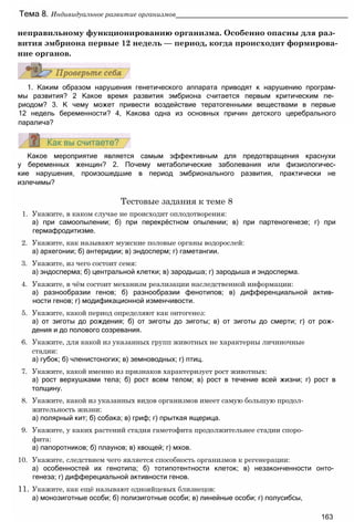 неправильному функционированию организма. Особенно опасны для раз­
вития эмбриона первые 12 недель — период, когда происходит формирова­
ние органов.
Тема 8. Индивидуальное развитие организмов____________________________________________
1. Каким образом нарушения генетического аппарата приводят к нарушению програм-
мы развития? 2 Какое время развития эмбриона считается первым критическим пе­
риодом? 3. К чему может привести воздействие тератогенными веществами в первые
12 недель беременности? 4, Какова одна из основных причин детского церебрального
паралича?
Какое мероприятие является самым эффективным для предотвращения краснухи
у беременных женщин? 2. Почему метаболические заболевания или физиологичес-
кие нарушения, произошедшие в период эмбрионального развития, практически не
излечимы?
Тестовые задания к теме 8
1. Укажите, в каком случае не происходит оплодотворения:
а) при самоопылении; б) при перекрёстном опылении; в) при партеногенезе; г) при
гермафродитизме.
2. Укажите, как называют мужские половые органы водорослей:
а) архегонии; б) антеридии; в) эндосперм; г) гаметангии.
3. Укажите, из чего состоит семя:
а) эндосперма; б) центральной клетки; в) зародыша; г) зародыша и эндосперма.
4. Укажите, в чём состоит механизм реализации наследственной информации:
а) разнообразии генов; б) разнообразии фенотипов; в) дифференциальной актив­
ности генов; г) модификационной изменчивости.
5. Укажите, какой период определяют как онтогенез:
а) от зиготы до рождения; б) от зиготы до зиготы; в) от зиготы до смерти; г) от рож­
дения и до полового созревания.
6. Укажите, для какой из указанных групп животных не характерны личиночные
стадии:
а) губок; б) членистоногих; в) земноводных; г) птиц.
7. Укажите, какой именно из признаков характеризует рост животных:
а) рост верхушками тела; б) рост всем телом; в) рост в течение всей жизни; г) рост в
толщину.
8. Укажите, какой из указанных видов организмов имеет самую большую продол­
жительность жизни:
а) полярный кит; б) собака; в) гриф; г) прыткая ящерица.
9. Укажите, у каких растений стадия гаметофита продолжительнее стадии споро­
фита:
а) папоротников; б) плаунов; в) хвощей; г) мхов.
10. Укажите, следствием чего является способность организмов к регенерации:
а) особенностей их генотипа; б) тотипотентности клеток; в) незаконченности онто­
генеза; г) дифферециальной активности генов.
11. Укажите, как ещё называют однояйцевых близнецов:
а) монозиготные особи; б) полизиготные особи; в) линейные особи; г) полусибсы,
163
 