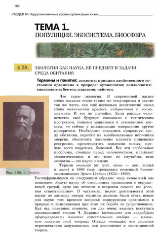 166
РАЗДЕЛ IV. Надорганизменные уровни организации жизни_______________________________
ТЕМА 1.
ПОПУЛЯЦИЯ.ЭКОСИСТЕМА.БИОСФЕРА
ЭКОЛОГИЯ КАК НАУКА, ЕЁ ПРЕДМЕТ И ЗАДАЧИ.
СРЕДА ОБИТАНИЯ
Термины и понятия: экология; принцип двойственного со­
стояния организма в природе; аутэкология; демэкология;
синэкология; бентос; планктон; нейстон.
Что такое экология. В современной жизни
слово экология стало таким же популярным и звучит
так же часто, как ещё несколько десятилетий назад
слова технический прогресс, кибернетика и космо­
навтика. И это не случайно. Если раньше чело­
вечество своё будущее связывало с техническим
прогрессом, умными машинами и завоеванием кос­
моса, то сейчас у цивилизации совершенно другие
приоритеты. Необходимо сохранить природную сре­
ду обитания, перейти на возобновляемые источники
энергии, обеспечить население планеты пищевыми
ресурсами, предотвратить пандемии новых, пре­
жде всего вирусных, болезней. Все эти глобальные
проблемы, стоящие перед человечеством, называют
экологическими, и это тоже не случайно, ведь
экология — это наука о жизни.
Термин экология (от греч. ойкос — дом, жильё
и логос) в 1866 году предложил немецкий биолог-
эволюционист Эрнст Геккель (1834—1899).
Расшифровывался он следующим образом: «под экологией мы
понимаем общую науку об отношениях организмов с окружа­
ющей средой, куда мы относим в широком смысле все усло­
вия существования». В частности, полем деятельности этой
науки по замыслу автора термина должны были стать новые
для науки того времени вопросы: конкуренция организмов в
природе и возникающая при этом их борьба за существование.
Как вы, наверное, помните, это два очень важных постулата
эволюционной теории Ч. Дарвина (вспомните или попробуйте
сформулировать понятие естественного отбора — ключе­
вого понятия этой теории). Отсюда очевидно, что экология
первоначально задумывалась как дополнение к эволюционной
теории.
 