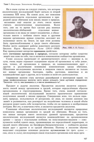 Тема 1. Популяция. Экосистема. Биосфера__________________________________________________
Ни в коем случае не следует считать, что история
экологических исследований берёт начало со второй
половины XIX века. На самом деле, все описания
жизнедеятельности отдельных организмов в при­
родной среде обитания или жизнь видов в природе,
желанные ещё зацолш до этого, смело можно
считать экологическими изысканиями. Более
того, уже на то время был сделан ряд важных
экологических обобщений: отдельные живые
организмы и их виды не живут поодиночке, а обяза­
тельно вместе с особями своего вида и другими
видами организмов; живые существа заселяют все
возможные места на Земле, но при этом должны
быть приспособленными к среде своего обитания.
Особое место занимают работы известного русского
биолога Карла Францевича Рулъе (1814—1858).
Ему принадлежит авторство принципа двойствен­
ного состояния организма в природе, согласно которому любое существо
живёт как само по себе, так и является компонентом сообщества организмов.
Слово экология происходит от древнегреческого ойкос — жилище и, по
сути, очень верно отражает содержание науки об организмах «у себя дома»,
или, точнее, об организмах в природе, их взаимоотношениях друг с
другом и различными неживыми компонентами среды обитания.
Объектами исследования экологии в широком смысле являются не только
все живые организмы: бактерии, грибы, растения, животные и их
взаимодействие друг с другом, но и человек со всей его деятельностью.
Современная экология стала настолько разнообразной и многогранной наукой, что
среди профессиональных экологов часто можно услышать такое шутливое определение:
"Экология — это то, чем занимаюсь я, и чем не занимаешься ты".
Предмет и задачи экологии. Предметом экологии является совокуп­
ность связей между организмом и средой, которые определённым образом
организованы и структурированы. Кроме того, очень важной составля­
ющей экологических исследований является практическое применение
полученных знаний о жизни природы. Совершенно ясно, что нельзя охра­
нять природу, пользоваться её ресурсами, не зная, по каким законам она
живёт и развивается, как реагирует на воздействие человека и какой объём
ресурсов может взять себе человечество, чтобы это не привело к необратимым
потерям. Всё это, в конечном счёте, и является предметом экологии.
Главными объектами экологических исследований являются природные
комплексы живых организмов со средой их обитания. Исходя из того,
что живая материя имеет несколько уровней организации, предметом
экологических исследований является взаимодействие: на организменном
уровне — среды с отдельными особями; на популяционно-видовом — сово­
купности особей одного вида, проживающих на определённой территории, со
средой своего обитания; на биосферно-биоценотическом — сообществ разных
видов друг с другом и со средой обитания. Поэтому в экологии обычно
выделяют следующие основные разделы: аутэкологию (от греч. аутос —
сам, ойкос и логос), исследующую связи отдельного организма или вида орга-
167
 