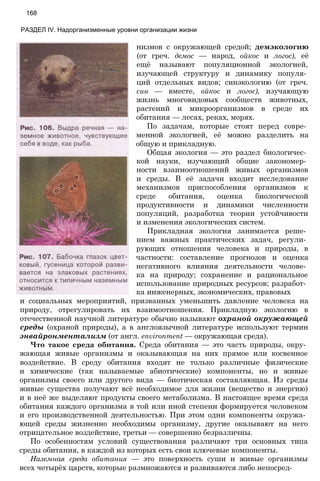 168
РАЗДЕЛ IV. Надорганизменные уровни организации жизни
низмов с окружающей средой; демэкологию
(от греч. демос — народ, ойкос и логос), её
ещё называют популяционной экологией,
изучающей структуру и динамику популя­
ций отдельных видов; синэкологию (от греч.
син — вместе, ойкос и логос), изучающую
жизнь многовидовых сообществ животных,
растений и микроорганизмов в среде их
обитания — лесах, реках, морях.
По задачам, которые стоят перед совре­
менной экологией, её можно разделить на
общую и прикладную.
Общая экология — это раздел биологичес­
кой науки, изучающий общие закономер­
ности взаимоотношений живых организмов
и среды. В её задачи входит исследование
механизмов приспособления организмов к
среде обитания, оценка биологической
продуктивности и динамики численности
популяций, разработка теории устойчивости
и изменения экологических систем.
Прикладная экология занимается реше­
нием важных практических задач, регули­
рующих отношения человека и природы, в
частности: составление прогнозов и оценка
негативного влияния деятельности челове­
ка на природу; сохранение и рациональное
использование природных ресурсов; разработ­
ка инженерных, экономических, правовых
и социальных мероприятий, призванных уменьшить давление человека на
природу, отрегулировать их взаимоотношения. Прикладную экологию в
отечественной научной литературе обычно называют охраной окружающей
среды (охраной природы), а в англоязычной литературе используют термин
энвайронментализм (от англ. environment — окружающая среда).
Что такое среда обитания. Среда обитания — это часть природы, окру­
жающая живые организмы и оказывающая на них прямое или косвенное
воздействие. В среду обитания входят не только различные физические
и химические (так называемые абиотические) компоненты, но и живые
организмы своего или другого вида — биотическая составляющая. Из среды
живые существа получают всё необходимое для жизни (вещество и энергию)
и в неё же выделяют продукты своего метаболизма. В настоящее время среда
обитания каждого организма в той или иной степени формируется человеком
и его производственной деятельностью. При этом одни компоненты окружа­
ющей среды жизненно необходимы организму, другие оказывают на него
отрицательное воздействие, третьи — совершенно безразличны.
По особенностям условий существования различают три основных типа
среды обитания, в каждой из которых есть свои ключевые компоненты.
Наземная среда обитания — это поверхность суши и живые организмы
всех четырёх царств, которые размножаются и развиваются либо непосред-
 