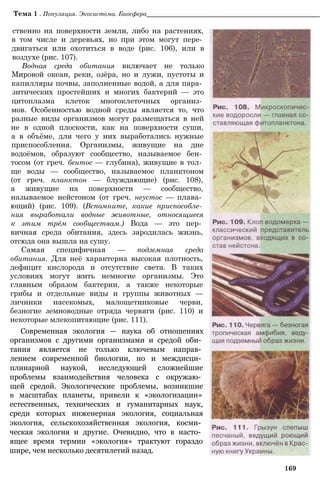 Тема 1 . Популяция. Экосистема. Биосфера_________________________________________________
ственно на поверхности земли, либо на растениях,
в том числе и деревьях, но при этом могут пере­
двигаться или охотиться в воде (рис. 106), или в
воздухе (рис. 107).
Водная среда обитания включает не только
Мировой океан, реки, озёра, но и лужи, пустоты и
капилляры почвы, заполненные водой, а для пара­
зитических простейших и многих бактерий — это
цитоплазма клеток многоклеточных организ­
мов. Особенностью водной среды является то, что
разные виды организмов могут размещаться в ней
не в одной плоскости, как на поверхности суши,
а в объёме, для чего у них выработались нужные
приспособления. Организмы, живущие на дне
водоёмов, образуют сообщество, называемое бен­
тосом (от греч. бентос — глубина), живущие в тол­
ще воды — сообщество, называемое планктоном
(от греч. планктон — блуждающие) (рис. 108),
а живущие на поверхности — сообщество,
называемое нейстоном (от греч. неустос — плава­
ющий) (рис. 109). (Вспомните, какие приспособле­
ния выработали водные животные, относящиеся
к этим трём сообществам.) Вода — это пер­
вичная среда обитания, здесь зародилась жизнь,
отсюда она вышла на сушу.
Самая специфичная — подземная среда
обитания. Для неё характерна высокая плотность,
дефицит кислорода и отсутствие света. В таких
условиях могут жить немногие организмы. Это
главным образом бактерии, а также некоторые
грибы и отдельные виды и группы животных —
личинки насекомых, малощетинковые черви,
безногие земноводные отряда червяги (рис. 110) и
некоторые млекопитающие (рис. 111).
Современная экология — наука об отношениях
организмов с другими организмами и средой оби­
тания является не только ключевым направ­
лением современной биологии, но и междисци­
плинарной наукой, исследующей сложнейшие
проблемы взаимодействия человека с окружаю­
щей средой. Экологические проблемы, возникшие
в масштабах планеты, привели к «экологизации»
естественных, технических и гуманитарных наук,
среди которых инженерная экология, социальная
экология, сельскохозяйственная экология, косми­
ческая экология и другие. Очевидно, что в насто­
ящее время термин «экология» трактуют гораздо
шире, чем несколько десятилетий назад.
169
 