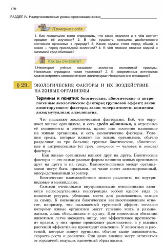 170
РАЗДЕЛ IV. Надорганизменные уровни организации жизни_______________________________
1. Как правильнее всего определить, что такое экология и в чём состоит
предмет её изучения? 2. В чём сущность принципа двойственного
состояния организма в природе? 3. Какие задачи стоят перед общей, а
какие — перед прикладной экологией? 4. В чём главное отличие водной и
наземной сред обитания?
1.Некоторые учёные называют экологию экономикой природы.
Насколько оправдана такая трактовка? 2. В современных источниках
можно встретить словосочетание экологиядуши. Насколько оно оправдано?
ЭКОЛОГИЧЕСКИЕ ФАКТОРЫ И ИХ ВОЗДЕЙСТВИЕ
НА ЖИВЫЕ ОРГАНИЗМЫ
Термины и понятия: биотические, абиотические и антро­
погенные экологические факторы; групповой эффект; закон
лимитирующего фактора; закон толерантности; комменса­
лизм; мутуализм; аллелопатия.
Что называют экологическими факторами. Всё, что окру­
жает живые организмы, и есть среда обитания, а отдельные
её компоненты и элементы, прямо или косвенно влияющие
на живые организмы, и есть экологические факторы. Усло­
вия среды, которые влияют на жизнь организмов, обычно
разделяют на три большие группы: биотические, абиотичес­
кие и антропогенные (от греч. антропос — человек и генезис)
факторы.
Как живые организмы влияют друг на друга. Биотические
факторы — это самые разные формы влияния живых организмов
друг на друга и на среду. Взаимоотношения между организ­
мами могут быть прямыми, но чаще носят замаскированный,
опосредствованный характер.
Биотические взаимодействия можно разделить на внутри­
видовые и межвидовые.
Самыми очевидными внутривидовыми отношениями явля­
ются непосредственная конкуренция особей одного вида за
пищевые ресурсы, убежища, места для размножения, самцов
за самку. К косвенным биотическим взаимоотношениям отно­
сят, например, так называемый групповой эффект, согласно
которому живые организмы могут успешно жить и размно­
жаться, лишь объединяясь в группу. При совместном обитании
животным легче находить пищу, они эффективнее противосто­
ят врагам, у них проще происходит размножение, а у высших
растений эффективнее происходит опыление. У животных и рас­
тений, которые живут группами, обычно выше плодовитость,
скорость роста и развития. Они даже внешне могут отличаться
от сородичей, ведущих одиночный образ жизни.
 