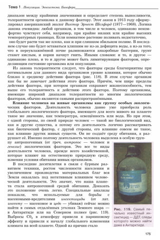 диапазон между крайними значениями и определяет степень выносливости,
толерантности организма к данному фактору. Этот закон в 1913 году сформу­
лировал американский эколог Виктор Эрнест Шелфорд (1877—1968). Логика
закона очевидна: любой организм, в том числе и человек, одинаково неком­
фортно чувствует себя, например, при крайне низких или крайне высоких
температурных границах. Если комнатное растение поливать недостаточно,
оно будет расти так же плохо, как и при слишком обильном поливе. В послед­
нем случае оно будет оставаться хлипким не из-за дефицита воды, а из-за того,
что в переувлажнённой почве размножаются анаэробные бактерии, грунт
станет кислым, и корни начнут гнить. Иными словами: и то, и другое —
одинаково плохо, и то и другое может быть лимитирующим фактором, опре­
деляющим состояние организма или популяции.
Из закона толерантности следует, что факторы среды благоприятны при
оптимальном для данного вида организмов уровне влияния, которое обычно
близко к среднему действию фактора (рис. 118). В этом случае организм
как бы не замечает действия этого фактора. Причём, чем шире пределы
действия фактора, при котором организм сохраняет жизнеспособность, тем
выше его толерантность к действию этого фактора. Поэтому организмы,
имеющие широкий диапазон толерантности ко многим экологическим
факторам, обычно являются самыми распространёнными.
Влияние человека на живые организмы как группу особых экологи­
ческих факторов. Деятельность человека давно уже приобрела роль
глобального экологического фактора, имеющего для всего живого на планете
такое же значение, как температура, освещённость или вода. Но при этом,
с одной стороны, по своей природе человек — такой же биологический вид,
как и другие существа, а потому его деятельность логично рассматривать
как биотический фактор, с другой стороны, его влияние совсем не такое,
как влияние других живых существ. Он не создаёт среду обитания, а раз­
рушает её. Именно поэтому деятельность человека выделена в особую груп­
Тема 1 . Популяция. Экосистема. Биосфера_______________________________________________
пу антропогенных (от греч. антропос — человек и
генезис) экологических факторов. Это все те виды
деятельности человека, прежде всего хозяйственной,
которые влияют на естественную природную среду,
изменяя условия обитания живых организмов.
В последние десятилетия в связи с бурным раз­
витием техники, ростом численности населения и
увеличением производства материальных благ вся
Земля оказалась под негативным влиянием челове­
ческой деятельности. Это значит, что наша плане­
та стала антропогенной средой обитания. Доказать
это положение очень легко. Специальные анализы
показали, что используемые для борьбы с
насекомыми-вредителями инсектициды (от лат.
инсекту — насекомое и цедо — убиваю) сейчас можно
найти в самых отдалённых уголках Земного шара —
в Антарктиде или на Северном полюсе (рис. 119).
Выбросы С02 в атмосферу привели к парниковому
эффекту и привели к началу глобального изменения
климата на всей планете. Одной из причин стало
175
 