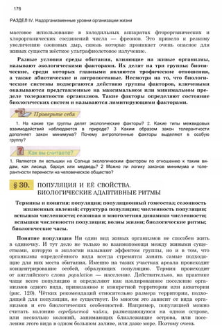 массовое использование в холодильных аппаратах фторорганических и
хлорорганических соединений числа — фреонов. Это привело к резкому
увеличению озоновых дыр, сквозь которые проникает очень опасное для
живых существ жёсткое ультрафиолетовое излучение.
Разные условия среды обитания, влияющие на живые организмы,
называют экологическими факторами. Их делят на три группы: биоти­
ческие, среди которых главными являются трофические отношения,
а также абиотические и антропогенные. Несмотря на то, что биологи­
ческие системы подвергаются действию группы факторов, ключевыми
оказываются представленные на максимальном или минимальном пре­
деле толерантности организмов. Такие факторы определяют состояние
биологических систем и называются лимитирующими факторами.
176
РАЗДЕЛ IV. Надорганизменные уровни организации жизни
1. На какие три группы делят экологические факторы? 2. Какие типы межвидовых
взаимодействий наблюдаются в природе? 3 Каким образом закон толерантности
дополняет закон минимума? Почему антропогенные факторы выделяют в особую
группу?
1. Являются ли вспышки на Солнце экологическим фактором по отношению к таким ви­
дам, как лисица, барсук или медведь? 2 Можно ли логику законов минимума и толе­
рантности перенести на человеческое общество?
ПОПУЛЯЦИЯ И ЕЁ СВОЙСТВА.
БИОЛОГИЧЕСКИЕ АДАПТИВНЫЕ РИТМЫ
Термины и понятия: популяция; популяционный гомеостаз; сезонность
жизненных явлений; структура популяции; численность популяции;
вспышки численности; сезонная и многолетняя динамики численности;
вспышки численности популяции; волны жизни; биологические ритмы;
биологические часы.
Понятие популяции Ни один вид живых организмов не способен жить
в одиночку. И тут дело не только во взаимопомощи между живыми суще­
ствами, которую в экологии называют эффектом группы, но и в том, что
организмы определённого вида всегда стремятся занять самые подходя­
щие для них места обитания. Именно на таких участках ареала происходит
концентрирование особей, образующих популяцию. Термин происходит
от английского слова population — население. Действительно, на практике
чаще всего популяцию и определяют как изолированное поселение орга­
низмов одного вида, привязанное к конкретной территории или акватории
(рис. 120). Чётких рекомендаций относительно размера территории, подхо­
дящей для популяции, не существует. Во многом это зависит от вида орга­
низмов и его биологических особенностей. Например, популяцией можно
считать колонию серебристой чайки, размещающуюся на одном острове,
или несколько колоний, занимающих близлежащие острова, или посе­
ления этого вида в одном большом заливе, или даже море. Поэтому очень
 