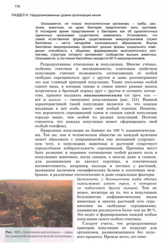 178
РАЗДЕЛ IV. Надорганизменные уровни организации жизни
Оказывается, не только многоклеточные организмы — грибы, рас­
тения, животные, но даже бактерии предпочитают жить группами.
В последнее время представления о бактериях как об одноклеточных
одиночных организмах существенно изменились. Установлено, что
самой естественной формой существования микроорганизмов служит
биоплёнка — нечто наподобие колониального образования. Внутри
биоплёнки микроорганизмы проявляют разные формы социального пове­
дения: способность к общению, формированию многоклеточного кол­
лектива, структура которого напоминает сообщество высших животных.
Оказывается, в состоянии биоплёнки находится 90 % микроорганизмов.
Репродуктивные отношения в популяциях. Многие учёные,
особенно генетики и эволюционисты, ключевым свойством
популяции считают возможность составляющих её особей
свободно скрещиваться друг с другом и даже рассматривают
это как главный критерий популяции. Такие поселения особей
одного вида, в которых самцы и самки имеют равные шансы
встретиться в брачный период друг с другом и оставить потом­
ство, принято называть панмиктическими (от греч. пан —
всё и миксис — смешение) популяциями (рис. 121). Важной
характеристикой такой популяции является то, что каждая
входящая в неё особь имеет свой особый генотип. Понятно,
что вероятность скрещиваний самок и самцов одной популяции
гораздо выше, чем особей из разных популяций. Поэтому
считается, что каждая популяция может сформировать свой
особый генофонд.
Природные популяции не бывают на 100 % панмиктически­
ми. Так же, как в человеческом обществе не каждый мужчина
может образовать с понравившейся ему женщиной супружес­
кую чету, в популяциях животных и растений существует
определённая избирательность скрещиваний. Причины могут
быть разными: и неравное соотношение особей разного пола в
популяциях животных, когда самцам, а иногда даже и самкам,
для размножения не хватает партнёра, и генетическая
несовместимость, например пыльцы и пестика у растений,
вызванная наличием специфических белков в клеточных мем­
бранах, и различные этологические и даже социальные факторы
(вспомните, у большинства видов обезьян
самец-вожак имеет гарем, к которому
не подпускает других самцов). Тем не
менее, несмотря на то, что в популяциях
большинства амфимиктических видов
животных и многих растений есть огра­
ничения на свободные скрещивания,
панмиксия реализуется более чем на 90 %.
Это ведёт к формированию каждой особью
популяции своего особого генотипа.
Следует учесть, что репродуктивные
критерии популяции не подходят для
организмов, размножающихся без поло­
вого процесса. Прежде всего, это отно-
 