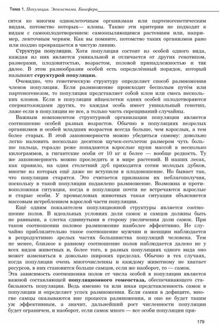 сится ко многим одноклеточным организмам или партеногенетическим
видам, потомство которых— клоны. Также эти критерии не подходят к
видам с самооплодотворением: самоопыляющимся растениям или, напри­
мер, ленточным червям. Как вы помните, потомство таких организмов рано
или поздно превращается в чистую линию.
Структура популяции. Хотя популяция состоит из особей одного вида,
каждая из них является уникальной и отличается от других генотипом,
размерами, плодовитостью, возрастом, половой принадлежностью и так
далее. В этом разнообразии особей есть определённый порядок, который
называют структурой популяции.
Очевидно, что генетическую структуру определяет способ размножения
членов популяции. Если размножение происходит бесполым путём или
партеногенезом, то популяция представляет собой клон или смесь несколь­
ких клонов. Если в популяции яйцеклетки одних особей оплодотворяются
сперматозоидами других, то каждая особь имеет уникальный генотип,
лаже если в популяции не все, а только часть скрещиваний случайны.
Важным компонентом структурной организации популяции является
соотношение особей разных возрастов. Обычно в популяциях незрелых
организмов и особей младших возрастов всегда больше, чем взрослых, а тем
более старых. В этой закономерности можно убедиться самому: довольно
легко наловить несколько десятков щучек-сеголеток размером чуть боль­
ше пальца, гораздо реже попадаются взрослые щуки массой в несколько
килограммов, а гигантские особи от 10 кг и более — вообще редкость. Ту
же закономерность можно проследить и в мире растений. В наших лесах,
как правило, на один столетний дуб приходятся сотни молодых дубков,
многие из которых ещё даже не вступили в плодоношение. Но бывает так,
что популяции старятся. Это считается признаком их неблагополучия,
поскольку в такой популяции подавлено размножение. Возможна и проти­
воположная ситуация, когда в популяции почти не встречаются взрослые
и старые особи. У промысловых животных такая ситуация объясняется
массовым истреблением взрослой части популяции.
Ещё одним показателем популяционной структуры является соотно­
шение полов. В идеальных условиях доли самок и самцов должны быть
не равными, а слегка сдвинутыми в сторону увеличения доли самок. При
таком соотношении половое размножение наиболее эффективно. Не слу­
чайно приблизительно такое соотношение мужчин и женщин наблюдается
в репродуктивно зрелых частях большинства популяций человека. Тем
не менее, близкое к равному соотношение полов наблюдается далеко не у
всех видов животных и, более того, в разных популяциях одного вида оно
может изменяться в довольно широких пределах. Обычно в тех случаях,
когда популяции очень многочисленны и каждому животному не хватает
ресурсов, в них становится больше самцов, если же наоборот, то — самок.
Эта зависимость соотношения полов от числа особей в популяции является
важной составляющей популяционного гомеостаза, обеспечивающего ста­
бильность популяции. Ведь именно та или иная представленность самок в
популяции и определяет успех размножения. Если самки в дефиците, мно­
гие самцы оказываются вне процесса размножения, и оно не будет таким
уж эффективным, а значит, дальнейший рост численности популяции
будет ограничен, и наоборот, если самок много — все особи популяции при-
Тема 1. Популяция. Экосистема. Биосфера__________________________________________________
179
 
