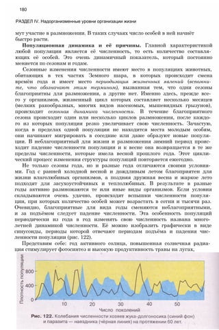 мут участие в размножении. В таких случаях число особей в ней начнёт
быстро расти.
Популяционная динамика и её причины. Главной характеристикой
любой популяции является её численность, то есть количество составля­
ющих её особей. Это очень динамичный показатель, который постоянно
меняется по сезонам и годам.
Сезонные изменения численности имеют место в популяциях животных,
обитающих в тех частях Земного шара, в которых происходит смена
времён года и имеет место периодизация жизненных явлений (вспомни­
те, что обозначают этим термином), вызванная тем, что одни сезоны
благоприятны для размножения, а другие нет. Именно здесь, прежде все­
го у организмов, жизненный цикл которых составляет несколько месяцев
(мелких ракообразных, многих видов насекомых, мышевидных грызунов),
происходит сезонная динамика численности. В течение благоприятного
сезона происходит один или несколько циклов размножения, после каждо­
го из которых популяция резко увеличивает свою численность. Зачастую,
когда в пределах одной популяции не находится места молодым особям,
они начинают мигрировать в соседние или даже образуют новые популя­
ции. В неблагоприятный для жизни и размножения зимний период проис­
ходит падение численности популяции и к весне она возвращается в те же
пределы численности, которые имела весной прошлого года. Этот цикли­
ческий процесс изменения структуры популяций повторяется ежегодно.
Не только сезоны года, но и разные года отличаются своими условия­
ми. Год с ранней холодной весной и дождливым летом благоприятен для
жизни влаголюбивых организмов, а поздняя дружная весна и жаркое лето
подходят для засухоустойчивых и теплолюбивых. В результате в разные
годы активно размножаются те или иные виды организмов. Если условия
складываются очень удачно, происходят вспышки численности популя­
ции, при которых количество особей может возрастать в сотни и тысячи раз.
Очевидно, благоприятные для вида годы сменяются неблагоприятными,
и за подъёмом следует падение численности. Эта особенность популяций
периодически из года в год изменять свою численность названа много­
летней динамикой численности. Её можно изобразить графически в виде
синусоиды, периоды которой отвечают периодам подъёма и падения чис­
ленности популяции (рис. 122).
Представим себе: год активного солнца, повышенная солнечная радиа­
ция стимулирует фотосинтез и высокую продуктивность травы на лугах,
180
РАЗДЕЛ IV. Надорганизменные уровни организации жизни
 