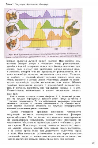 которая является лучшей пищей полёвок. При избытке еды
полёвки быстрее растут и созревают, чаще размножаются,
причём в каждой генерации самки дают больше потомства, чем
обычно. Если к этому ещё прибавится мягкая снежная зима,
в условиях которой они не прекращают размножаться, то к
весне произойдёт вспышка численности этого вида. Посколь­
ку полёвки — главный объект питания хищных птиц (сов,
луней, канюков) и зверей (ласок, горностаев, лисиц), то обяза­
тельно произойдёт подъём численности этих видов. Обычно
подъёмы численности следуют с определённой периодичнос­
тью. У полёвок, например, они чередуются каждые 3—5 лет.
Соответственно поднимается и падает численность хищных
(рис. 123).
Ещё в начале прошлого столетия биофизик А. В. Чижевский устано­
вил что вспышки инфекционных болезней имеют чёткую 33-летнюю и
11-летнюю периодичность. По его наблюдениям, уменьшение солнечной
активности совпадает со спадами заболеваемости. Он объяснял меха­
низм действия солнечной активности на популяции микроорганизмов
влиянием потока ионизирующего излучения.
Самой очевидной причиной изменений численности
популяций являются периодические изменения факторов
среды обитания. Тем не менее, как показало моделирование
на лабораторных популяциях, периодические изменения их
численности обязательно происходят даже в стабильных усло­
виях среды. В огромную клетку помещали несколько десят­
ков мышей, которым каждый день давали строго постоянное,
и на первое время более чем достаточное, количество корма
и воды. Они начинали размножаться и уже через несколько
поколений, когда их количество переваливало за сотню, им
уже не хватало ни воды, ни пищи. Кроме того, при высокой
181
Тема 1. Популяция. Экосистема. Биосфера
 