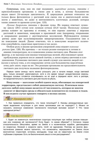 Суточные, или, как их ещё называют, циркадные ритмы, связаны с
приспособлением организма к смене дня и ночи, а потому большинство
видов имеет 24-часовую цикличность. К циркадным ритмам относятся не
только фазы фотосинтеза у растений или смена сна и двигательной актив-
ности у животных, но даже и интенсивность клеточных делений, которая
также зависит от времени суток (рис. 125).
Лунные биоритмы связаны с фазами луны. Их период отвечает лунно­
му циклу (29,5 суток) или лунным суткам (24,8 часов). Поскольку лунные
ритмы влияют на приливы и отливы, то они хорошо заметны у морских
растений и животных, живущих в приливной зоне (например, открывание
и закрывание раковин у двустворчатых моллюсков). Наблюдаются лунные
ритмы даже при культивировании микроорганизмов. Сказываются они и
на поведении людей. Давно отмечено, что в новолуние возрастает количе-
ство самоубийств, сердечных приступов и так далее.
Особую роль в жизни организмов умеренной зоны играют сезонные
ритмы (рис. 126). Их причина — не только резкие контрасты в летних и
зимних температурах, но и изменения длины светового дня. Именно этот
фактор, а не высокая или низкая температура весной, обусловливает сроки
пробуждения деревьев после зимней спячки, а затем период цветения и пло-
доношения. Удлинение светового дня зимой служит для многих зверей сиг-
налом к началу гона, а его сокращение летом для большинства перелётных
птиц даёт знать: пора на юг. Эта реакция организма на продолжительность
светового дня получила название фотопериодизма.
Первые трели синицы часто можно услышать уже в начале января, когда световой
день только начинает увеличиваться, хотя в это время трещат рождественские морозы.
Молодые соловьи готовятся откочёвывать на юг ещё в середине июля: лето в разгаре,
но продолжительность светового дня уже пошла на убыль.
Популяция — население особей одного вида, обитающих на конкретной
территории, представляет собой динамичную систему. Ключевым пока-
зателем любой популяции является её численность, которая во многом
зависит от факторов среды и обязательно изменяется по сезонам и годам.
В последнем случае принято говорить о волнах жизни.
Кема 1, Популяция. Экосистема. Биосфера__________________________________________________
1. Как правильно определить, что такое популяция? 2. Каковы репродуктивные кри­
терии выделения популяции и для каких организмов они не подходят? 3, Можно ли
называть сезонные изменения численности популяций волнами жизни? 4 Что такое
циркадные ритмы?
1. Будет ли изменяться генетическая структура популяции при любом резком повыше­
нии или снижении её численности? Если будет, то каким образом? 2 Согласно теории
относительности Эйнштейна, время на Земле и в космическом корабле, двигающемся
со скоростью, близкой к скорости света, течёт не одинаково. Поэтому во многих фан­
тастических романах можно прочитать, что космонавты, вернувшиеся на Землю после
многолетних странствий, остались молодыми, тогда как их сверстники на Земле стали
глубокими стариками. Есть ли биологический смысл в этих рассуждениях?
183
 