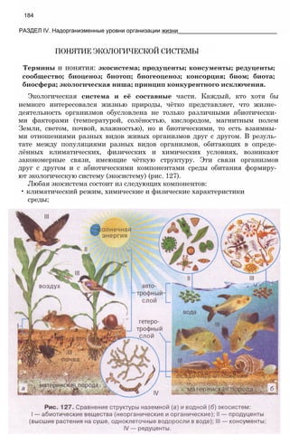184
РАЗДЕЛ IV. Надорганизменные уровни организации жизни_______________________________
ПОНЯТИЕ ЭКОЛОГИЧЕСКОЙ СИСТЕМЫ
Термины и понятия: экосистема; продуценты; консументы; редуценты;
сообщество; биоценоз; биотоп; биогеоценоз; консорция; биом; биота;
биосфера; экологическая ниша; принцип конкурентного исключения.
Экологическая система и её составные части. Каждый, кто хотя бы
немного интересовался жизнью природы, чётко представляет, что жизне­
деятельность организмов обусловлена не только различными абиотически­
ми факторами (температурой, солёностью, кислородом, магнитным полем
Земли, светом, почвой, влажностью), но и биотическими, то есть взаимны­
ми отношениями разных видов живых организмов друг с другом. В резуль­
тате между популяциями разных видов организмов, обитающих в опреде­
лённых климатических, физических и химических условиях, возникают
закономерные связи, имеющие чёткую структуру. Эти связи организмов
друг с другом и с абиотическими компонентами среды обитания формиру­
ют экологическую систему (экосистему) (рис. 127).
Любая экосистема состоит из следующих компонентов:
• климатический режим, химические и физические характеристики
среды;
 