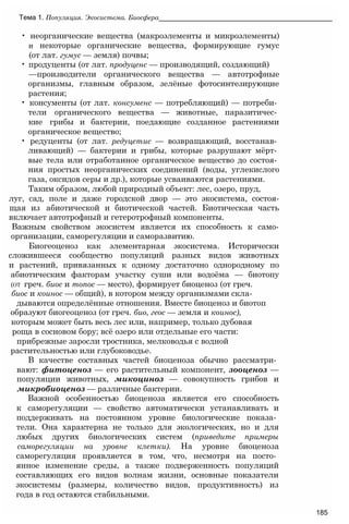 • неорганические вещества (макроэлементы и микроэлементы)
и некоторые органические вещества, формирующие гумус
(от лат. гумус — земля) почвы;
• продуценты (от лат. продуценс — производящий, создающий)
—производители органического вещества — автотрофные
организмы, главным образом, зелёные фотосинтезирующие
растения;
• консументы (от лат. консуменс — потребляющий) — потреби­
тели органического вещества — животные, паразитичес­
кие грибы и бактерии, поедающие созданное растениями
органическое вещество;
• редуценты (от лат. редуцетис — возвращающий, восстанав­
ливающий) — бактерии и грибы, которые разрушают мёрт­
вые тела или отработанное органическое вещество до состоя­
ния простых неорганических соединений (воды, углекислого
газа, оксидов серы и др.), которые усваиваются растениями.
Таким образом, любой природный объект: лес, озеро, пруд,
луг, сад, поле и даже городской двор — это экосистема, состоя-
щая из абиотической и биотической частей. Биотическая часть
включает автотрофный и гетеротрофный компоненты.
Важным свойством экосистем является их способность к само-
организации, саморегуляции и саморазвитию.
Биогеоценоз как элементарная экосистема. Исторически
сложившееся сообщество популяций разных видов животных
и растений, привязанных к одному достаточно однородному по
абиотическим факторам участку суши или водоёма — биотопу
(от греч. биос и топос — место), формирует биоценоз (от греч.
биос и коинос — общий), в котором между организмами скла­
дываются определённые отношения. Вместе биоценоз и биотоп
образуют биогеоценоз (от греч. био, геос — земля и коинос),
которым может быть весь лес или, например, только дубовая
роща в сосновом бору; всё озеро или отдельные его части:
прибрежные заросли тростника, мелководья с водной
растительностью или глубоководье.
В качестве составных частей биоценоза обычно рассматри­
вают: фитоценоз — его растительный компонент, зооценоз —
популяции животных, микоциноз — совокупность грибов и
микробиоценоз — различные бактерии.
Важной особенностью биоценоза является его способность
к саморегуляции — свойство автоматически устанавливать и
поддерживать на постоянном уровне биологические показа­
тели. Она характерна не только для экологических, но и для
любых других биологических систем (приведите примеры
саморегуляции на уровне клетки). На уровне биоценоза
саморегуляция проявляется в том, что, несмотря на посто­
янное изменение среды, а также подверженность популяций
составляющих его видов волнам жизни, основные показатели
экосистемы (размеры, количество видов, продуктивность) из
года в год остаются стабильными.
Тема 1. Популяция. Экосистема. Биосфера_____________________________________________
185
 