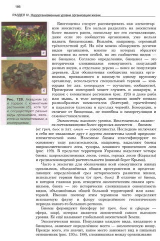 186
РАЗДЕЛ IV. Надорганизменные уровни организации жизни_______________________________
Биогеоценоз следует рассматривать как элементар­
ную экосистему. Его нельзя разделить на экосистемы
более низкого ранга, поскольку все его составляющие,
даже если это сообщества организмов, уже нельзя
назвать биоценозами. Возьмём, например, огромный
трёхсотлетний дуб. На нём можно обнаружить десятки
видов организмов, многие из которых образуют
поселения из сотен особей, но это сообщество видов —
не биоценоз. Согласно определению, биоценоз — это
исторически сложившаяся совокупность популяций
разных видов, а отдельное дерево — вовсе не популяция
деревьев. Для обозначения сообщества мелких орга­
низмов, привязанного к какому-то одному крупному
организму, используется специальный термин — кон-
сорция (от лат. консорциум — соучастие, сообщество).
Примерами консорций может служить и аквариум, и
горшок с комнатным растением (рис. 128) и даже рыба
или мышь, в теле которых постоянно живёт немало
разнообразных комменсалов (бактерий, простейших)
и паразитов (плоских и круглых червей). Консорции, в
отличие от биоценоза, не способны к саморегуляции и
самовосстановлению.
Экосистемы высокого уровня. Биогеоценозы являют­
ся составляющими более крупных экосистем — биомом
(от греч. биос и лат. омат — совокупность). Последние включают
в себя все связанные друг с другом экосистемы одной природно-
климатической зоны. Наземные биомы классифицируют по
основному типу растительности, например, выделяют биомы
широколиственного леса, тундры, влажного тропического леса
(рис. 129). В пределах территории Украины выделяют четыре
биома: широколиственных лесов, степи, горных лесов (Карпаты)
и средиземноморской растительности (южный берег Крыма).
Часто в экологии для обозначения всей совокупности живых
организмов, объединённых общим пространством и представ­
ляющих определённый срез исторического развития жизни,
используют термин биота (от греч. биос). В отличие от биома,
в котором главная роль отводится экологическим связям орга­
низмов, биота — это исторически сложившаяся совокупность
видов, объединённых общей большой территорией или аква­
торией. Именно поэтому этим термином часто определяют
ископаемую фауну и флору определённого геологического
периода какого-то большого региона.
Биомы формируют биосферу (от греч. биос и сферире —
сфера, шар), которая является экосистемой самого высокого
уровня. Её ещё называют глобальной экосистемой Земли.
Экологическая ниша. Популяция каждого вида, входящего в
биоценоз, занимает определённое место — экологическую нишу.
Прежде всего, это значит, какое место занимает вид в пищевых
отношениях (рис. 130,с. 188), сложившихся между организмами
 