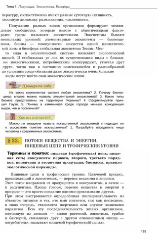 пературу, соответственно имеют разные суточную активность,
сезонную динамику размножения, численности.
Популяции разных видов организмов формируют межви-
довые сообщества, которые вместе с абиотическими факто-
рами среды называют экосистемами. Экосистемы бывают
нескольких уровней: элементарные экосистемы — биогеоце-
нозы, биомы — совокупности экосистем одной климатичес-
кой зоны и биосфера глобальная экосистема Земли. Мес-
то вида в экологической системе называют экологической
нишей. В стабильных ус лов ях существования виды с близки-
ми экологическими, потребностями конкурируют, угнетая друг
друга, тогда как в постоянно изменяющейся и разнообразной
по условиям среде обитания даже экологически очень близкие
виды могут найти свои экологические ниши.
Тема 1. Популяция. Экосистема. Биосфера__________________________________________________
Из каких компонентов состоит любая экосистема? 2. Почему биогео-
ценоз вполне можно назвать элементарной экосистемой? 3. Какие типы
биомов представлены на территории Украины? 4 Сформулируйте прин-
цип Гаузе. 5. Почему в изменчивой среде гораздо меньше конкуренция
видов, чем в постоянной?
Можно ли аквариум назвать искусственной экосистемой и подходит ли
к экосистеме понятие искусственная? 2. Попробуйте определить нишу
человека в современных экосистемах.
ПОТОКИ ВЕЩЕСТВА И ЭНЕРГИИ,
ПИЩЕВЫЕ ЦЕПИ И ТРОФИЧЕСКИЕ УРОВНИ
Термины и понятия: пищевая (трофическая) цепь; пище­
вая сеть; консументы первого, второго, третьего поряд­
ков; первичная и вторичная продукция; биомасса; правило
экологической пирамиды.
Пищевые цепи и трофические уровни. Ключевой процесс,
происходящий в экосистемах, — перенос вещества и энергии.
Этот поток направлен от продуцентов к консументам, а затем —
к редуцентам. Проще говоря, перенос вещества и энергии в
природе — это просто поедание одними организмами других.
При этом выстраивается определённая последовательность из
объектов питания и тех, кто ими питается, так как последние,
в свою очередь, становятся жертвами или служат хозяевами
паразитов. Всю эту последовательность живых организмов,
состоящую из звеньев — видов растений, животных, грибов
и бактерий, связанных друг с другом отношениями «пища —
потребитель», называют пищевой (трофической) цепью.
189
 
