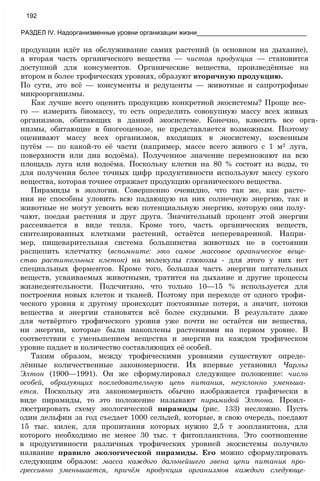 продукции идёт на обслуживание самих растений (в основном на дыхание),
а вторая часть органического вещества — чистая продукция — становится
доступной для консументов. Органические вещества, произведённые на
втором и более трофических уровнях, образуют вторичную продукцию.
По сути, это всё — консументы и редуценты — животные и сапротрофные
микроорганизмы.
Как лучше всего оценить продукцию конкретной экосистемы? Проще все­
го — измерить биомассу, то есть определить совокупную массу всех живых
организмов, обитающих в данной экосистеме. Конечно, взвесить все орга-
низмы, обитающие в биогеоценозе, не представляется возможным. Поэтому
оценивают массу всех организмов, входящих в экосистему, косвенным
путём — по какой-то её части (например, массе всего живого с 1 м2 луга,
поверхности или дна водоёма). Полученное значение перемножают на всю
площадь луга или водоёма. Поскольку клетки на 80 % состоят из воды, то
для получения более точных цифр продуктивности используют массу сухого
вещества, которая точнее отражает продукцию органического вещества.
Пирамиды в экологии. Совершенно очевидно, что так же, как расте­
ния не способны уловить всю падающую на них солнечную энергию, так и
животные не могут усвоить всю потенциальную энергию, которую они полу­
чают, поедая растения и друг друга. Значительный процент этой энергии
рассеивается в виде тепла. Кроме того, часть органических веществ,
синтезированных клетками растений, остаётся непереваренной. Напри­
мер, пищеварительная система большинства животных не в состоянии
расщепить клетчатку (вспомните: это самое массовое органическое веще­
ство растительных клеток) на молекулы глюкозы - для этого у них нет
специальных ферментов. Кроме того, большая часть энергии питательных
веществ, усваиваемых животными, тратится на дыхание и другие процессы
жизнедеятельности. Подсчитано, что только 10—15 % используется для
построения новых клеток и тканей. Поэтому при переходе от одного трофи­
ческого уровня к другому происходят постоянные потери, а значит, потоки
вещества и энергии становятся всё более скудными. В результате даже
для четвёртого трофического уровня уже почти не остаётся ни вещества,
ни энергии, которые были накоплены растениями на первом уровне. В
соответствии с уменьшением вещества и энергии на каждом трофическом
уровне падает и количество составляющих её особей.
Таким образом, между трофическими уровнями существуют опреде­
лённые количественные закономерности. Их впервые установил Чарльз
Элтон (1900—1991). Он же сформулировал следующее положение: число
особей, образующих последовательную цепь питания, неуклонно уменьша­
ется. Поскольку эта закономерность обычно изображается графически в
виде пирамиды, то это положение называют пирамидой Элтона. Проил­
люстрировать схему экологической пирамиды (рис. 133) несложно. Пусть
один дельфин за год съедает 1000 сельдей, которые, в свою очередь, поедают
15 тыс. килек, для пропитания которых нужно 2,5 т зоопланктона, для
которого необходимо не менее 30 тыс. т фитопланктона. Это соотношение
в продуктивности различных трофических уровней экосистемы получило
название правило экологической пирамиды. Его можно сформулировать
следующим образом: масса каждого дальнейшего звена цепи питания про­
грессивно уменьшается, причём продукция организмов каждого следующе­
192
РАЗДЕЛ IV. Надорганизменные уровни организации жизни_______________________________
 