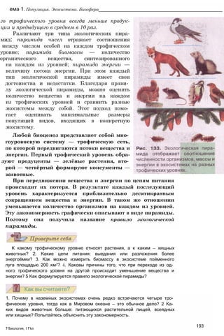 ема 1. Популяция. Экосистема. Биосфера__________________________________________________
го трофического уровня всегда меньше продук-
ции и предыдущего в среднем в 10 раз.
Различают три типа экологических пира-
мид: пирамида чисел отражает соотношения
между числом особей на каждом трофическом
уровне; пирамида биомассы — количество
органического вещества, синтезированного
на каждом из уровней; пирамида энергии —
величину потока энергии. При этом каждый
тип экологической пирамиды имеет свои
достоинства и недостатки. Благодаря прави­
лу экологической пирамиды, можно оценить
количество вещества и энергии на каждом
из трофических уровней и сравнить разные
экосистемы между собой. Этот подход помо­
гает оценивать максимальные размеры
популяций видов, входящих в конкретную
экосистему.
Любой биоценоз представляет собой мно­
гоуровневую систему — трофическую сеть,
по которой передвигаются потоки вещества и
энергии. Первый трофический уровень обра-
зуют продуценты — зелёные растения, вто­
рой — четвёртый формируют консументы —
животные.
При передвижении вещества и энергии по цепям питания
происходит их потеря. В результате каждый последующий
уровень характеризуется приблизительно десятикратным
сокращением вещества и энергии. В таком же отношении
уменьшается количество организмов на каждом из уровней.
Эту закономерность графически описывают в виде пирамиды.
Поэтому она получила название правило экологической
пирамиды.
К какому трофическому уровню относят растения, а к каким — хищных
животных? 2. Какие цепи питания: выедания или разложения более
энергоёмки? 3. Как можно измерить биомассу в экосистеме пойменного
луга площадью 200 км2? 4. Каковы причины того, что при переходе из од­
ного трофического уровня на другой происходит уменьшение вещества и
энергии? 5 Как формулируется правило экологической пирамиды?
1. Почему в наземных экосистемах очень редко встречаются четыре тро­
фических уровня, тогда как в Мировом океане — это обычное дело? 2 Ка­
ких видов животных больше: питающихся растительной пищей, всеядных
или хищных? Попытайтесь объяснить эту закономерность.
, , ,, 193
7 Биология, 11 кл
 