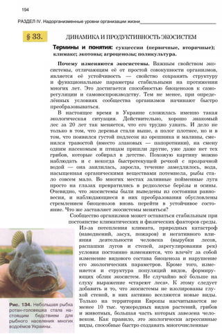 194
РАЗДЕЛ IV. Надорганизменные уровни организации жизни_______________________________
ДИНАМИКА И ПРОДУКТИВНОСТЬ ЭКОСИСТЕМ
Термины и понятия: сукцессии (первичные, вторичные);
климакс; экотоны; агроценозы; поликультура.
Почему изменяются экосистемы. Важным свойством эко­
системы, отличающим её от простой совокупности организмов,
является её устойчивость — свойство сохранять структуру
и функциональные параметры стабильными на протяжении
многих лет. Это достигается способностью биоценозов к само­
регуляции и самовоспроизводству. Тем не менее, при опреде­
лённых условиях сообщества организмов начинают быстро
преобразовываться.
В настоящее время в Украине сложилась именно такая
экологическая ситуация. Действительно, хорошо знакомый
лес за 20 лет так меняется, что его трудно узнать. И дело не
только в том, что деревья стали выше, а полог плотнее, но и в
том, что появился густой подлесок из орешника и малины, сме­
нился травостой (вместо злаковых — папоротники), на смену
одним насекомым и птицам пришли другие, уже даже нет тех
грибов, которые собирал в детстве. Похожую картину можно
наблюдать и с некогда быстротекущей речкой с прозрачной
водой — она заилилась, заросла, течение замедлилось, вода,
насыщенная органическими веществами потемнела, рыбы ста­
ло совсем мало. Во многих местах заливные пойменные луга
просто на глазах превратились в редколесье берёзы и осины.
Очевидно, что экосистемы были выведены из состояния равно­
весия, и наблюдающиеся в них преобразования обусловлены
стремлением биоценозов вновь перейти в устойчивое состо­
яние. Что же заставляет экосистемы меняться?
Сообщество организмов может оставаться стабильным при
постоянстве климатических и физических факторов среды.
Из-за потепления климата, природных катастроф
(наводнений, засух, пожаров) и негативного вли­
яния деятельности человека (вырубки лесов,
распашки лугов и степей, зарегулирования рек)
условия постоянно изменяются, что влечёт за собой
изменение видового состава биоценоза и нарушение
его экологических параметров. Кроме того, изме­
няется и структура популяций видов, формиру­
ющих облик экосистем. Не случайно всё больше на
слуху выражение «стареют леса». К этому следует
добавить и то, что экосистемы не изолированы глу­
хой стеной, в них активно вселяются новые виды.
Только на территории Европы насчитывается не
менее 10 тыс. чужеродных видов растений, грибов
и животных, большая часть которых завезена чело­
веком. Как правило, это экологически агрессивные
виды, способные быстро создавать многочисленные
 