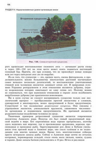 196
РАЗДЕЛ IV. Надорганизменные уровни организации жизни
рого происходит восстановление соснового леса — начинают расти сосны
и через 100—150 лет на этом месте может опять появиться настоящий
сосновый бор. Причём, это при условии, что не произойдут новые пожары
или лет через пятьдесят этот лес не вырубят.
Из-за того, что сукцессии — это, прежде всего, смены фитоценозов, а про­
должительность жизни большинства многолетних растений насчитывает
самое меньшее несколько десятилетий, то восстановление уничтоженных
стихией или человеком экосистем занимает сотни лет. В природных усло­
виях Украины рекордсменом в этом отношении являются дубравы, пери­
од возрождения которых охватывает не одну сотню лет. Поэтому можно
не сомневаться, что при нынешнем отношении к охране лесов возобновить
вырубленные дубравы уже практически невозможно.
Ни в коем случае не следует воспринимать сукцессии только как эко­
логический прогресс — преобразование простой экосистемы в сложную,
одноярусной в многоярусную, менее продуктивной в более продуктивную.
Существуют и так называемые регрессивные сукцессии. Они связаны с
упрощением экосистем, уменьшением ярусности, снижением численнос­
ти организмов и понижением продуктивности. Их причиной являются
разрушительные воздействия человека на среду.
Типичным примером регрессивной сукцессии является современная
экосистема Азовского моря. Некогда это был самый продуктивный мор­
ской водоём в мире. Его опреснённая вода хорошо прогревалась, поэтому
здесь водились как морские, так и пресноводные организмы, морская, пре­
сноводная и проходная рыба. Зарегулирование рек Дона и Кубани умень­
шило сток пресной воды в Азовское море, оно стало солёным и не подхо­
дящим для многих ценных видов. Кроме того, многочисленные сейнеры
просто исчерпали запасы рыбы. Сейчас в Азовском море почти не осталось
осетровых, черноморских сельдей, стало очень мало тюльки, хамсы, судака
и тарани. Даже запасы бычков уменьшились в 10 раз. Исчез и ряд видов
 