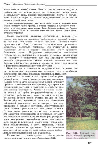 Тема 1 . Популяция. Экосистема. Биосфера________________________________________________
моллюсков и ракообразных. Зато их место заняли медузы и
гребневики — примитивные беспозвоночные, относящиеся
к отдельному типу, внешне напоминающие медуз. В резуль­
тате Азовское море из самого продуктивного стало местом
экологической катастрофы.
Чтобы проиллюстрировать, как много было рыбы в Азовском море,
можно привести такой пример. Северное побережье Азовского моря —
степи, а потому дрова здесь всегда были большим дефицитом. Поэтому
ещё в начале XX ст. в холодные зимы местные жители топили печи...
вялеными судаками!
Какие экосистемы являются стабильными. Каждая сук­
цессия завершается периодом стабильности, который приня­
то называть климаксом (от греч. климакс — высшая точка,
кульминация). Это состояние динамического равновесия
экосистемы настолько устойчиво, что считается: в таком
положении любое сообщество организмов может пребывать
бесконечно долго. Популяции, составляющие климаксное
сообщество, не склонны ни к резким вспышкам численности,
ни, наоборот, к депрессиям, для них характерна постоянная
высокая продуктивность. Очень важной составляющей ста­
бильности биоценозов является равновесие между организмами
и физическими факторами среды обитания.
Большая часть исторически сформировавшихся экосистем,
не нарушенных деятельностью человека или стихийными
бедствиями, относится к разряду стабильных. Примером
устойчивой экосистемы может служить пойма рав­
нинной реки — луг с многочисленными озерцами.
Каждое лето на лугу из занесённых семян начинают
прорастать многочисленные деревца, кустарники и
травянистые растения, в принципе не свойственные
пойменному фитоценозу. Однако весенние павод­
ки всякий раз губят неприспособленные к дли­
тельному пребыванию в воде растения, заполня­
ют озерца свежей водой, очищая их дно от ила.
Таким образом, происходит ежегодное обновление
пойменной экосистемы, после которого она воз­
вращается в исходное состояние. Зарегулирование
реки дамбой предотвращает ежегодные паводки.
В результате коренная экосистема разрушается:
луг зарастает кустарниками и деревьями, исчезают
влаголюбивые растения, на их месте распространя­
ются чужеродные сухолюбивые виды, склонные к
экспансиям и вспышкам численности, озёра сна­
чала заболачиваются, а затем высыхают. Иными
словами, происходят сукцессии. Через несколько
десятилетий на месте луговой поймы можно наблю­
дать заросли кустарников или редколесье.
Типичными климаксными экосистемами
умеренных широт являются дубравы (рис. 137),
197
 
