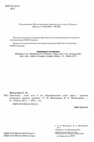 ББК 28.0я721
М43
Рекомендовано Министерством образования и науки Украины
(Приказ от 16.03.2011 г. № 235)
Научную экспертизу проводил Институт клеточной биологии и генетичес­
кой инженерии НАН Украины
Психолого-педагогическую экспертизу проводил Институт педагогики
НАПН Украины
Переведено по изданию:
Межжерін С. В., Межжеріна Я. О. Бюлопя : підруч. для 11 кл. загальноосвіт.
навч. закл. : рівень стандарту, академ. рівень. — К. : Ocвiтa, 2011.
Межжерин С. В.
М43 Биология : учеб. для 11 кл. общеобразоват. учеб. завед. : уровень
стандарта, академ. уровень / С. В. Межжерин, Я. А. Межжерина. —
К. : Освіта, 2011. — 336 с. : ил.
ISBN 978-966-04-0833-3.
ББК 28.0я721
© С. В. Межжерин, Я. А. Межжерина,
2011
© Перевод, С. В. Межжерин, 2011
© Издательство «Осв1та», 2011
ISBN 978-966-04-0833-9 (рос.) © Издательство «Освиа»,художествен-
ISBN 978-966-04-0830-2 (укр.) ное оформление, 2011
 