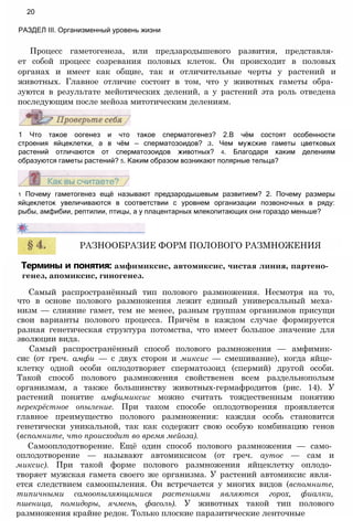 Процесс гаметогенеза, или предзародышевого развития, представля­
ет собой процесс созревания половых клеток. Он происходит в половых
органах и имеет как общие, так и отличительные черты у растений и
животных. Главное отличие состоит в том, что у животных гаметы обра­
зуются в результате мейотических делений, а у растений эта роль отведена
последующим после мейоза митотическим делениям.
20
РАЗДЕЛ III. Организменный уровень жизни
1 Что такое оогенез и что такое сперматогенез? 2.В чём состоят особенности
строения яйцеклетки, а в чём — сперматозоидов? з. Чем мужские гаметы цветковых
растений отличаются от сперматозоидов животных? 4. Благодаря каким делениям
образуются гаметы растений? 5. Каким образом возникают полярные тельца?
1 Почему гаметогенез ещё называют предзародышевым развитием? 2. Почему размеры
яйцеклеток увеличиваются в соответствии с уровнем организации позвоночных в ряду:
рыбы, амфибии, рептилии, птицы, а у плацентарных млекопитающих они гораздо меньше?
РАЗНООБРАЗИЕ ФОРМ ПОЛОВОГО РАЗМНОЖЕНИЯ
Термины и понятия: амфимиксис, автомиксис, чистая линия, партено­
генез, апомиксис, гиногенез.
Самый распространённый тип полового размножения. Несмотря на то,
что в основе полового размножения лежит единый универсальный меха­
низм — слияние гамет, тем не менее, разным группам организмов присущи
свои варианты полового процесса. Причём в каждом случае формируется
разная генетическая структура потомства, что имеет большое значение для
эволюции вида.
Самый распространённый способ полового размножения — амфимик­
сис (от греч. амфи — с двух сторон и миксис — смешивание), когда яйце­
клетку одной особи оплодотворяет сперматозоид (спермий) другой особи.
Такой способ полового размножения свойственен всем раздельнополым
организмам, а также большинству животных-гермафродитов (рис. 14). У
растений понятие амфимиксис можно считать тождественным понятию
перекрёстное опыление. При таком способе оплодотворения проявляется
главное преимущество полового размножения: каждая особь становится
генетически уникальной, так как содержит свою особую комбинацию генов
(вспомните, что происходит во время мейоза).
Самооплодотворение. Ещё один способ полового размножения — само­
оплодотворение — называют автомиксисом (от греч. аутос — сам и
миксис). При такой форме полового размножения яйцеклетку оплодо­
творяет мужская гамета своего же организма. У растений автомиксис явля­
ется следствием самоопыления. Он встречается у многих видов (вспомните,
типичными самоопыляющимися растениями являются горох, фиалки,
пшеница, помидоры, ячмень, фасоль). У животных такой тип полового
размножения крайне редок. Только плоские паразитические ленточные
 
