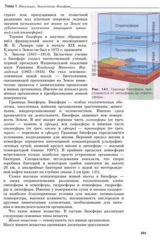 Тема 1. Популяция. Экосистема. Биосфера__________________________________________________
страте или прячущимися от солнечной
радиации под плотным покровом ледовых
океанов (вспомните: всё живое на Земле от
губительного излучения защищает озоно­
вый слой атмосферы).
Термин биосфера в научное обращение
ввёл французский зоолог и эволюционист
Ж. Б. Ламарк ещё в начале XIX века.
К науке о Земле он был в 1875 г. применён
Э. Зюссом (1831—1914). Целостное учение
о биосфере создал отечественный учёный,
первый президент Национальной академии
наук Украины Владимир Иванович Вер­
надский (1863—1945). Он стал основопо­
ложником новой науки — биогеохимии,
связывающей протекающие на Земле хими­
ческие процессы с химическими процессами
в живых организмах. Именно он доказал роль
живых организмов в преобразовании земной
поверхности.
Границы биосферы. Биосфера — особая геологическая обо­
лочка, населённая живыми организмами (растениями, живот­
ными, микроорганизмами) и человечеством. Именно здесь
проявляется их деятельность. Биосфера занимает всю поверх­
ность Земли. В неё входит верхняя часть литосферы (от греч.
литос — камень и сфеире), вся гидросфера и нижняя часть
атмосферы (от греч. атмос и сфеире) — тропосфера (от греч.
тропэ — перемена и сфеире). Границы биосферы определяются
условиями, подходящими для жизни. Верхний предел жизни в
атмосфере ограничен интенсивной концентрацией ультрафио­
летовых лучей; нижний предел жизни в литосфере — высокой
температурой (свыше 100°С). В крайних пределах атмосферы
встречаются только наиболее просто устроенные организмы —
бактерии. Специальные исследования показали, что споры
аэробных бактерий и некоторых грибов заносятся на высоту
20 км, а анаэробные бактерии вместе с водой из месторожде­
ний нефти находят на глубине свыше 3 км (рис. 141).
Самая высокая концентрация живой массы в биосфере —
в зонах соприкосновения различных геологических слоёв:
литосферы и атмосферы, гидросферы и атмосферы, гидросфе­
ры и литосферы. Именно у поверхности суши и океана создают­
ся наиболее благоприятные условия для жизни: оптимальная
температура, высокая влажность, насыщенность кислородом и
другими химическими элементами, необходимыми для пита­
ния и жизнедеятельности организмов.
Что такое живое вещество. В составе биосферы различают
следующие основные типы веществ.
Живое вещество — совокупность тел живых организмов.
Массу живого вещества оценивают десятками триллионов
201
 