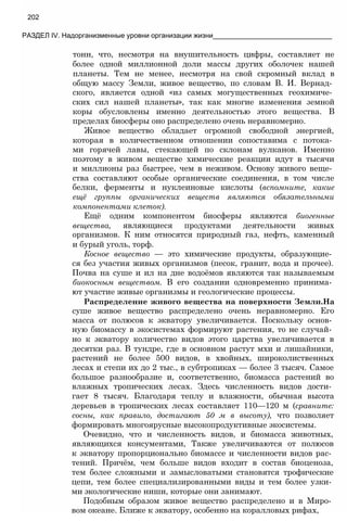 тонн, что, несмотря на внушительность цифры, составляет не
более одной миллионной доли массы других оболочек нашей
планеты. Тем не менее, несмотря на свой скромный вклад в
общую массу Земли, живое вещество, по словам В. И. Вернад­
ского, является одной «из самых могущественных геохимиче­
ских сил нашей планеты», так как многие изменения земной
коры обусловлены именно деятельностью этого вещества. В
пределах биосферы оно распределено очень неравномерно.
Живое вещество обладает огромной свободной энергией,
которая в количественном отношении сопоставима с потока­
ми горячей лавы, стекающей по склонам вулканов. Именно
поэтому в живом веществе химические реакции идут в тысячи
и миллионы раз быстрее, чем в неживом. Основу живого веще­
ства составляют особые органические соединения, в том числе
белки, ферменты и нуклеиновые кислоты (вспомните, какие
ещё группы органических веществ являются обязательными
компонентами клеток).
Ещё одним компонентом биосферы являются биогенные
вещества, являющиеся продуктами деятельности живых
организмов. К ним относятся природный газ, нефть, каменный
и бурый уголь, торф.
Косное вещество — это химические продукты, образующие­
ся без участия живых организмов (песок, гранит, вода и прочее).
Почва на суше и ил на дне водоёмов являются так называемым
биокосным веществом. В его создании одновременно принима­
ют участие живые организмы и геологические процессы.
Распределение живого вещества на поверхности Земли.На
суше живое вещество распределено очень неравномерно. Его
масса от полюсов к экватору увеличивается. Поскольку основ­
ную биомассу в экосистемах формируют растения, то не случай­
но к экватору количество видов этого царства увеличивается в
десятки раз. В тундре, где в основном растут мхи и лишайники,
растений не более 500 видов, в хвойных, широколиственных
лесах и степи их до 2 тыс., в субтропиках — более 3 тысяч. Самое
большое разнообразие и, соответственно, биомасса растений во
влажных тропических лесах. Здесь численность видов дости­
гает 8 тысяч. Благодаря теплу и влажности, обычная высота
деревьев в тропических лесах составляет 110—120 м (сравните:
сосны, как правило, достигают 50 м в высоту), что позволяет
формировать многоярусные высокопродуктивные экосистемы.
Очевидно, что и численность видов, и биомасса животных,
являющихся консументами, Также увеличиваются от полюсов
к экватору пропорционально биомассе и численности видов рас­
тений. Причём, чем больше видов входит в состав биоценоза,
тем более сложными и замысловатыми становятся трофические
цепи, тем более специализированными виды и тем более узки­
ми экологические ниши, которые они занимают.
Подобным образом живое вещество распределено и в Миро­
вом океане. Ближе к экватору, особенно на коралловых рифах,
202
РАЗДЕЛ IV. Надорганизменные уровни организации жизни_______________________________
 