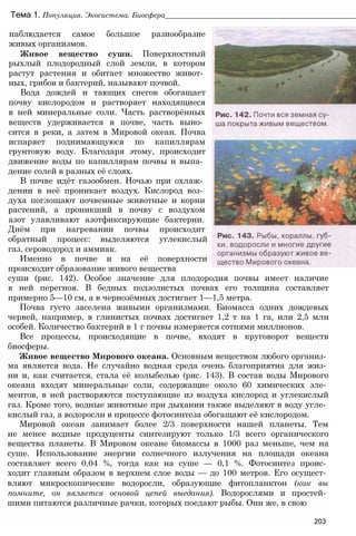 Тема 1. Популяция. Экосистема. Биосфера_________________________________________________
наблюдается самое большое разнообразие
живых организмов.
Живое вещество суши. Поверхностный
рыхлый плодородный слой земли, в котором
растут растения и обитает множество живот­
ных, грибов и бактерий, называют почвой.
Вода дождей и тающих снегов обогащает
почву кислородом и растворяет находящиеся
в ней минеральные соли. Часть растворённых
веществ удерживается в почве, часть выно­
сится в реки, а затем в Мировой океан. Почва
испаряет поднимающуюся по капиллярам
грунтовую воду. Благодаря этому, происходит
движение воды по капиллярам почвы и выпа­
дение солей в разных её слоях.
В почве идёт газообмен. Ночью при охлаж­
дении в неё проникает воздух. Кислород воз­
духа поглощают почвенные животные и корни
растений, а проникший в почву с воздухом
азот улавливают азотфиксирующие бактерии.
Днём при нагревании почвы происходит
обратный процесс: выделяются углекислый
газ, сероводород и аммиак.
Именно в почве и на её поверхности
происходит образование живого вещества
суши (рис. 142). Особое значение для плодородия почвы имеет наличие
в ней перегноя. В бедных подзолистых почвах его толщина составляет
примерно 5—10 см, а в чернозёмных достигает 1—1,5 метра.
Почва густо заселена живыми организмами. Биомасса одних дождевых
червей, например, в глинистых почвах достигает 1,2 т на 1 га, или 2,5 млн
особей. Количество бактерий в 1 г почвы измеряется сотнями миллионов.
Все процессы, происходящие в почве, входят в круговорот веществ
биосферы.
Живое вещество Мирового океана. Основным веществом любого организ­
ма является вода. Не случайно водная среда очень благоприятна для жиз­
ни и, как считается, стала её колыбелью (рис. 143). В состав воды Мирового
океана входят минеральные соли, содержащие около 60 химических эле­
ментов, в ней растворяются поступающие из воздуха кислород и углекислый
газ. Кроме того, водные животные при дыхании также выделяют в воду угле­
кислый газ, а водоросли в процессе фотосинтеза обогащают её кислородом.
Мировой океан занимает более 2/3 поверхности нашей планеты. Тем
не менее водные продуценты синтезируют только 1/3 всего органического
вещества планеты. В Мировом океане биомассы в 1000 раз меньше, чем на
суше. Использование энергии солнечного излучения на площади океана
составляет всего 0,04 %, тогда как на суше — 0,1 %. Фотосинтез проис­
ходит главным образом в верхнем слое воды — до 100 метров. Его осущест­
вляют микроскопические водоросли, образующие фитопланктон (как вы
помните, он является основой цепей выедания). Водорослями и простей­
шими питаются различные рачки, которых поедают рыбы. Они же, в свою
203
 