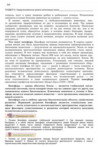 очередь, идут в пищу хищным рыбам и рыбоядным птицам. Планктоном
питаются и самые большие животные на планете — усатые киты.
В океане, кроме планктона и свободноплавающих животных, мно­
го организмов, прикреплённых ко дну и ползающих по нему. Это донное
сообщество организмов, как вы помните, называется бентосом. Поскольку
умершие организмы оседают на дно, то на дне океана так же, как и на
поверхности суши, образуется детрит, в котором живут бактерии, превра­
щающие органические остатки в неорганические вещества. В свою очередь,
они сами служат основой цепей питания, которые получили название цепи
разложения.
Что такое ноосфера. Биосфера постоянно развивается. В период зарож­
дения жизни она была представлена живым веществом микроорганизмов и
биогенным веществом — результатом их жизнедеятельности. Затем по мере
возникновения многоклеточных организмов живая оболочка стала значи­
тельно мощнее. В этот период она включила в себя все живые организмы,
обитающие в Мировом океане. Около 600 млн лет назад, когда жизнь про­
никла на сушу, биосфера распространилась на всю поверхность Земли. Но
на этом её развитие не прекратилось. Следующей, как считают, высшей
стадией эволюции биосферы, связанной с развитием человеческого обще­
ства, станет ноосфера (от греч. ноос — разум и сфеире) — часть планеты и
околопланетного пространства со следами деятельности человека. Когда
разумная человеческая деятельность приобретает планетарное значение,
она становится определяющим фактором существования и развития
биосферы. В. И. Вернадский считал, что человеческий разум — это
сила геологического и даже космического уровней. Термин ноосфера
предложил профессор математики Эдуард Леруа (1870—1954).
Биосфера — живая оболочка Земли — является глобальной эколо­
гической системой, части которой точно так же зависят друг от друга, как
компоненты одного биогеоценоза. Ключевым понятием в учении о био­
сфере является понятие живого вещества — всех организмов, живущих на
нашей планете.
Биосфере, как и любому другому биологическому объекту, свойственно
развитие. Вершиной развития биосферы является становление ноо­
сферы — части планетного и околопланетного пространства, определяю­
щим фактором существования и развития которой является разумная
человеческая деятельность.
204
РАЗДЕЛ IV. Надорганизменные уровни организации жизни_______________________________
1. Почему биосферу называют глобальной экосистемой? 2. Где проходят границы
биосферы и в каких местах биосферы концентрируется самая большая масса живого
вещества? 3 Какие части земной поверхности более продуктивны? 4. Где выше
эффективность усвоения солнечной энергии: растениями в Мировом океане или на
суше? 5. Какое содержание вкладывают в понятие биосфера?
1. Почему на суше продуцируется гораздо больше органического вещества, чем в
Мировом океане? 2. Можно ли считать результаты деятельности человека в плане­
тарном масштабе свидетельством прихода эры разума?
 