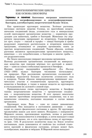 Тема 1. Популяция. Экосистема. Биосфера________________________________________________
БИОГЕОХИМИЧЕСКИЕ ЦИКЛЫ
КАК ОСНОВА БИОСФЕРЫ
Термины и понятия: биогенная миграция химических
элементов; нитрифицирующие и денитрифицирующие
бактерии, азотобактерии; энергетический баланс Земли.
Как происходит круговорот вещества. Зелёные растения,
поглощая световую энергию Солнца, из простейших неорга­
нических соединений (воды, углекислого газа и минеральных
солей) синтезируют органические вещества — первичную про­
дукцию для животных, грибов и бактерий. Животные эту пер­
вичную продукцию превращают во вторичную. Сапротрофные
(от греч. сапрос — гнилой и трофос — пища) бактерии и грибы
разрушают первичную растительную и вторичную животную
продукцию, оставшуюся от умерших организмов, опять до
простых неорганических соединений. Таким образом, зелёные
растения являются производителями органического вещества,
животные — его потребителями, а бактерии и многие грибы —
его разрушителями.
На Земле ежесекундно умирают миллионы организмов.
Поэтому разложение органических соединений на минераль­
ные вещества при гниении мёртвых тел растений и живот­
ных — один из самых глобальных процессов в биосфере.
Именно поэтому выдающийся микробиолог Луи Пастер
(1822—1895) назвал бактерии «великими могильщика­
ми природы». При разложении органических соединений в
атмосферу выделяется большое количество углекислого газа
и водорода. Таким образом микроорганизмы принимают зна­
чительное участие в геохимических процессах, круговороте
вещества в биосфере, а также в выводе веществ из круговорота
и откладывании их залежей в земной коре.
Принципиальная схема круговорота вещества в биосфере
такова: неорганические вещества → органические соедине­
ния → неорганические вещества. В этот процесс вовлечены
как многие простейшие неорганические соединения, так и все
химические элементы, постоянно входящие в состав живых
организмов.
Круговорот воды. Вода — одно из самых динамичных
соединений. Она находится в постоянном движении — пере­
ходит из одного физического состояния в другое. Её круговорот
чрезвычайно важен для всего живого. Испаряясь с поверхности
Мирового океана, пресноводных водоёмов, почвы и растений,
вода сначала накапливается в атмосфере, а затем выпадает в виде
осадков. Собственно, это и есть простейшая схема её круговоро­
та (рис. 144). В результате количество воды на Земле остаётся
постоянным, лишь изменяются её свойства (из солёной стано­
вится пресной) и физическое состояние, которое может быть
газообразным, жидким и твёрдым. В Мировой океан выпадает
205
 
