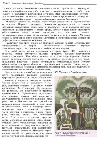 терно накопление химических элементов в живых организмах с последую­
щим их высвобождением либо в процессе жизнедеятельности, либо после
смерти в результате разложения останков. Этот биологический кругово­
рот — накопление химических элементов в живых организмах и минерали­
зацию в неживой природе — можно наблюдать в каждом биоценозе.
Миграции атомов по планете способствуют расселение и передвижение
организмов. Перенос химических элементов осуществляется не только
дальними миграциями птиц, рыб и насекомых, но и выходом личинок
насекомых, развивающихся в водной среде, насушу в виде имаго. Последнее
обстоятельство очень важно, поскольку вода постоянно смывает
растворимые неорганические соединения сначала в реки, а затем в Мировой
океан и, если бы не было обратной миграции, в почве неизбежно возник бы
дефицит многих химических элементов.
Различают два типа биогенной миграции атомов: первый осуществляют
микроорганизмы и второй — многоклеточные организмы. Причём
значимость первого на планете гораздо больше, чем второго.
Что собой представляет круговорот кислорода (рис. 145). Свободный
кислород земной атмосферы является продуктом процесса фотосинтеза
зелёных растений. Его общее количество в атмосфере отражает баланс
между продуцированием кислорода и процессами окисления, в том числе
и дыхания. Кислород — самый активный из атмосферных газов. Поэтому
обмен кислорода среды обитания с организмами протекает очень быстро.
Сейчас свободный кислород в атмосфере сбалансирован, так как выделяемое
его количество стало равным поглощаемому.
Как происходит кругооборот углерода (рис. 145). Углерод в биосфере чаще
Тема 1. Популяция. Экосистема. Биосфера__________________________________________________
всего представлен наиболее подвижной
формой — углекислым газом. Источником
углекислоты является окисление органи­
ческих соединений в результате пожа­
ров, сжигания топлива и дыхания живых
организмов. Из атмосферы С02 поглоща­
ют растения. Это происходит в процессе
фотосинтеза с образованием органичес­
ких веществ, которые либо окисляются
до углекислоты в процессе дыхания, либо
разлагаются бактериями до простейших
неорганических соединений, в том числе
и углекислоты. Если в биосфере нака­
пливается много соединений углерода,
то он залегает в литосфере в виде торфа,
угля, сланцев, нефти, газа, осадочных
пород. Этот процесс интенсивно проходил
сотни миллионов лет назад, когда значи­
тельная часть органического вещества не
использовалась ни консументами, ни реду­
центами, накапливаясь под различными
минеральными осадками. Находясь глубо­
ко под землёй на протяжении миллионов
лет, детрит под воздействием высоких тем-
 