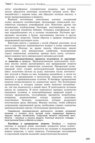сятся атмосферные электрические разряды, при которых
всегда образуется некоторое количество оксидов азота. Вза­
имодействуя с парами воды, они образуют азотную кислоту, в
почве превращающуюся в нитраты.
Важным источником пополнения азотных соединений
почвы являются азотобактерии, обладающие уникальной спо­
собностью усваивать атмосферный азот. Известнее других так
называемые клубеньковые бактерии, поселяющиеся на кор­
нях растений семейства бобовых. Усваивая атмосферный азот,
они перерабатывают его в азотные соединения. Растения пре­
вращают последние в белки, нуклеиновые кислоты и другие
органические вещества. Таким образом в природе совершается
непрерывный круговорот азота.
Ежегодно вместе с урожаем с полей убирают растения, из-за
чего в агроценозах ограничивается возврат в почву химических
элементов. Поэтому во время пахоты обязательно вносят
органические или минеральные удобрения, возмещающие
утрату химических элементов, прежде всего азота, составля­
ющего важную часть минерального питания растений.
Чем производственные процессы отличаются от круговоро­
та вещества в природе. Производственную деятельность чело­
века вполне можно рассматривать как превращение веществ
или как миграцию химических элементов. Прекрасной иллю­
страцией этого служит металлургический производственный
цикл: получение железа из руды, выплавка стали, изготовле­
ние деталей и сборка из них, например автомобиля, а затем его
коррозия и превращение в металлолом. Аналогия полная, но
имеются и принципиальные отличия. В биосфере превращения
веществ осуществляются по замкнутому кругу. Это безотходные
производства, в которых каждое новое вещество востребова­
но, так как включается в новый цикл. В деятельности человека
циклы не замкнуты. В итоге появляется огромное количество
ненужных человеку и невостребованных природой вещей —
отходов производства, отслуживших предметов потребления,
например, радиоактивные отходы ядерных реакторов,
пластиковые бутылки, полиэтилен, которые разрушают
естественную среду обитания. Именно поэтому, чтобы избежать
загрязнения окружающей среды, необходимо строить замкнутые
производственные циклы с безотходным производством.
Современная производственная деятельность человека напоминает
организм, у которого из-за мутаций генов, кодирующих ферменты,
нарушен процесс метаболизма. Следствием является накопление мета­
болитов — ненужных и опасных веществ. Конечный результат очевиден —
такой организм болен и обречён на смерть.
Биосфера и превращение энергии. Биосфера — открытая
система, в которую извне постоянно вливается поток солнеч­
ной энергии. Часть её используется на создание и поддержание
живого вещества, а часть теряется. Соотношение поступившей
и утраченной энергии называют энергетическим балансом
Тема 1 . Популяция. Экосистема. Биосфера____________________________________________
209
 