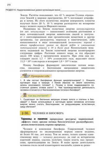 Земли. Расчёты показывают, что 42 % энергии Солнца отража­
ется Землёй в мировое пространство, 58 % поглощают атмосфе­
ра и почва. Из этого количества энергии поверхность планеты
излучает более 20 %. 10 % энергии расходуется на испарение
воды с водного зеркала Мирового океана.
Падающая на Землю солнечная энергия аккумулируется
(от лат. аккумуляцио — накопление) зелёными растениями в
виде потенциальной энергии химических связей и поступа­
ет с синтезированным ими органическим веществом в другие
организмы, где расходуется, переходя в кинетическую, либо
накапливается в виде потенциальной (вспомните: переход с
одного трофического уровня на другой ведёт к уменьшению
потенциальной энергии в 10 и более раз). Колоссальную мощ­
ность падающей на Землю солнечной энергии иллюстрируют
следующие цифры. Растения земного шара за год образуют
около 100 млрд т органических веществ. При этом они по­
глощают около 1,7 • 108т углекислого газа, выделяют около
11,5 • 107 т кислорода и испаряют 1,6 • 1013 т воды.
Основу биосферы формируют циклические потоки веще-
ства, связанные с биогенными миграциями химических
элементов и сопровождающиеся превращениями энергии.
210
РАЗДЕЛ IV. Надорганизменные уровни организации жизни_______________________________
1. В чём состоит биосферная функция микроорганизмов? 2. Опишите
круговорот воды в природе. 3 Каким образом на Земле накопились
запасы ископаемого топлива? 4. Почему в почве поддерживается по­
стоянный уровень атомов азота? 5. Чем производственная деятельность
человека отличается от биогеохимических потоков в биосфере?
1. Существуют ли биогенные миграции атомов золота и платины в био­
сфере? 2 Какие используемые в настоящее время человеком источники
энергии можно считать безотходными, не разрушающими естественную
среду обитания?
ЧЕЛОВЕК И БИОСФЕРА
Термины и понятия: природные ресурсы; парниковый
эффект; смог; эрозия почвы; биологическое разнообразие;
реакклиматизация; охрана природы.
Человек и изменения биосферы. Современный человек
сформировался по эволюционным меркам совсем недавно,
не более 50 тыс. лет назад. Тем не менее, только одному един­
ственному виду — человеку разумному, да ещё за исторически
короткий период, удалось получить такую власть над процес­
сами, происходящими на Земле. В наше время деятельность
человека стала силой планетарного масштаба, одним из реша-
 